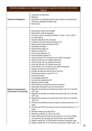 Ambientes pedagógicos, com relação de equipamentos, máquinas, ferramentas, instrumentos e
materiais
Ambientes Pedagógicos
Laboratório de informática
Biblioteca
Laboratório de instalações prediais a gás e oficina ou ambiente para
práticas de instalações prediais a gás
Sala de aula
Máquinas, Equipamentos,
Instrumentos e Ferramentas
Aquecedores a gás de acumulação
Aquecedores a gás de passagem
Compressor de ar monofásico 40 lbf/pol² - 2,8 bar - 1/3 hp - 250 W
Curvador elétrico
Fogão/Cooktop/Forno/Churrasqueira
Furadeira manual de impacto profissional 1/2"
Maçarico para solda oxiacetilenica (PPU)
Acendedor automático
Alicate bomba d’água 12”
Alicate de pressão 10”
Arco de serra regulável 12”
Chave Ajustável (Inglesa) 12”
Chave de fenda 1/4" x 8” haste em aço carbono temperado
Chave de Grifo reta 12” (modelo Americano)
Chave de Grifo reta 14” (modelo Americano)
Chave de Grifo reta 18” (modelo Americano)
Chave Philips 1/4" x 8” haste em aço carbono temperado
Cortador de tubos de cobre até 28 mm
Cortador de tubos de cobre de 28 mm a 54 mm
Cortador para tubos de aço de 1/8” a 2”
Curvador de turbos
Lima paralela bastarda 8”
Lima redonda bastarda de 3/8”
Martelo tipo bola de 200g
Nível de bolha com base de alumínio com 450mm
Paquímetro universal em aço inox, faixa 300 mm
Regulador de pressão com pressão de entrada 1 kgf / cm² e de saída
220 mmca
Regulador de pressão com pressão de entrada 4 kgf / cm² e de saída
220 mmca.
Regulador de pressão com pressão de entrada 4 kgf / cm² e de saída
1Kgf / cm².
Tarraxa manual BSP para tubos de aço com catraca exposta de ½” a 1”
(jogo)
Tarraxa manual NPT para tubos de aço com catraca exposta de ½” a 1”
(jogo)
Almotolia metálica para óleo 300 ml
Bancada de trabalho de 1,60 x 0,73 x 0,85
Caixa metálica para ferramenta com 5 gavetas, na cor azul, soldada
com chapa de aço reforçado com previsão para uso de cadeado
Registro angular 90° 1/2” BSP alavanca amarela p/ aparelhos a gás
Registro angular 90° de 1/2” alavanca amarela para medidor a gás - 1,6
29
 