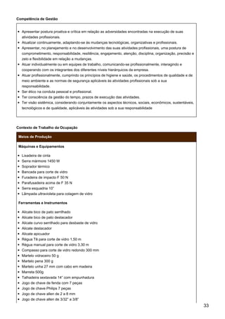 Competência de Gestão
Apresentar postura proativa e crítica em relação as adversidades encontradas na execução de suas
atividades profissionais.
Atualizar continuamente, adaptando-se às mudanças tecnológicas, organizativas e profissionais.
Apresentar, no planejamento e no desenvolvimento das suas atividades profissionais, uma postura de
comprometimento, responsabilidade, resiliência, engajamento, atenção, disciplina, organização, precisão e
zelo e flexibilidade em relação a mudanças.
Atuar individualmente ou em equipes de trabalho, comunicando-se profissionalmente, interagindo e
cooperando com os integrantes dos diferentes níveis hierárquicos da empresa.
Atuar profissionalmente, cumprindo os princípios de higiene e saúde, os procedimentos de qualidade e de
meio ambiente e as normas de segurança aplicáveis às atividades profissionais sob a sua
responsabilidade.
Ser ético na conduta pessoal e profissional.
Ter consciência da gestão do tempo, prazos de execução das atividades.
Ter visão sistêmica, considerando conjuntamente os aspectos técnicos, sociais, econômicos, sustentáveis,
tecnológicos e de qualidade, aplicáveis às atividades sob a sua responsabilidade
Contexto de Trabalho da Ocupação
Meios de Produção
Máquinas e Equipamentos
Lixadeira de cinta
Serra mármore 1450 W
Soprador térmico
Bancada para corte de vidro
Furadeira de impacto F 50 N
Parafusadeira acima de F 35 N
Serra esquadria 10”
Lâmpada ultravioleta para colagem de vidro
Ferramentas e Instrumentos
Alicate bico de pato serrilhado
Alicate bico de pato destacador
Alicate curvo serrilhado para desbaste de vidro
Alicate destacador
Alicate apicuador
Régua Tê para corte de vidro 1,50 m
Régua manual para corte de vidro 3,30 m
Compasso para corte de vidro redondo 300 mm
Martelo vidraceiro 50 g
Martelo pena 300 g
Martelo unha 27 mm com cabo em madeira
Marreta 500g
Talhadeira sextavada 14” com empunhadura
Jogo de chave de fenda com 7 peças
Jogo de chave Philips 7 peças
Jogo de chave allen de 2 a 8 mm
Jogo de chave allen de 3/32” a 3/8”
33
 