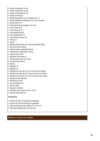 Chave combinada 10 mm
Chave combinada 19 mm
Chave combinada 22 mm
Alicate universal 8”
Alicate de pressão com mordente reto 10”
Alicate rebitador profissional 10,5” com 4 pontas
Arco de serra 12”
Ferramenta para regulagem de mola
Lima murça de 8”
Lima murça de 12”
Lima bastarda de 8”
Lima bastarda de 12”
Lima redonda murça 10”
Trincha 2”
Suta 8”
Marreta de borracha com cabo de madeira 450 g
Prumo de centro 300 g
Ventosa dupla capacidade 50 kg
Ventosa de sucção tripla 130 kg
Jogo de bits 25 mm
Aplicador de silicone 9”
Tesoura para corte de cortiça
Prumo de face 400 g
Estilete
Espátula ½”
Espátula 2”
Cortador de vidro de 2 a 6 mm manual com wídea
Cortador de vidro de 6 a 12 mm manual com wídea
Cortador de vidro de 12 a 19 mm manual com wídea
Alicate bico de pato liso
Niveladora a laser
Trena metálica 5 m
Trena a laser
Esquadro metálico
Esquadro para corte de vidro 1,30 m
Nível de bolha 600 mm
Acessórios
Lâmina de serra 18 dentes por polegada
Lâmina de serra 24 dentes por polegada
Jogo de brocas de aço rápido de 2 a 10 mm
Disco diamantado para corte de piso
Métodos e Técnicas de Trabalho
34
 