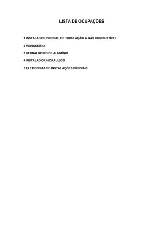 LISTA DE OCUPAÇÕES
1 INSTALADOR PREDIAL DE TUBULAÇÃO A GÁS COMBUSTÍVEL
2 VIDRACEIRO
3 SERRALHEIRO DE ALUMÍNIO
4 INSTALADOR HIDRÁULICO
5 ELETRICISTA DE INSTALAÇÕES PREDIAIS
 