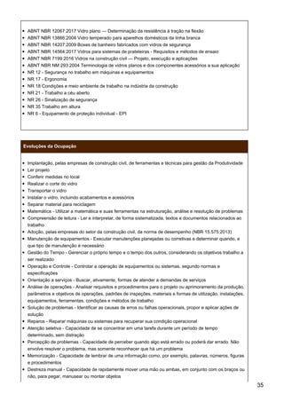 ABNT NBR 12067:2017 Vidro plano — Determinação da resistência à tração na flexão
ABNT NBR 13866:2004 Vidro temperado para aparelhos domésticos da linha branca
ABNT NBR 14207:2009 Boxes de banheiro fabricados com vidros de segurança
ABNT NBR 14564:2017 Vidros para sistemas de prateleiras - Requisitos e métodos de ensaio
ABNT NBR 7199:2016 Vidros na construção civil — Projeto, execução e aplicações
ABNT NBR NM 293:2004 Terminologia de vidros planos e dos componentes acessórios a sua aplicação
NR 12 - Segurança no trabalho em máquinas e equipamentos
NR 17 - Ergonomia
NR 18 Condições e meio ambiente de trabalho na indústria da construção
NR 21 - Trabalho a céu aberto
NR 26 - Sinalização de segurança
NR 35 Trabalho em altura
NR 6 - Equipamento de proteção individual - EPI
Evoluções da Ocupação
Implantação, pelas empresas de construção civil, de ferramentas e técnicas para gestão da Produtividade
Ler projeto
Conferir medidas no local
Realizar o corte do vidro
Transportar o vidro
Instalar o vidro, incluindo acabamentos e acessórios
Separar material para reciclagem
Matemática - Utilizar a matemática e suas ferramentas na estruturação, análise e resolução de problemas
Compreensão de leitura - Ler e interpretar, de forma sistematizada, textos e documentos relacionados ao
trabalho
Adoção, pelas empresas do setor da construção civil, da norma de desempenho (NBR 15.575:2013)
Manutenção de equipamentos - Executar manutenções planejadas ou corretivas e determinar quando, e
que tipo de manutenção é necessário
Gestão do Tempo - Gerenciar o próprio tempo e o tempo dos outros, considerando os objetivos trabalho a
ser realizado
Operação e Controle - Controlar a operação de equipamentos ou sistemas, segundo normas e
especificações
Orientação a serviços - Buscar, ativamente, formas de atender a demandas de serviços
Análise de operações - Analisar requisitos e procedimentos para o projeto ou aprimoramento da produção,
parâmetros e objetivos de operações, padrões de inspeções, materiais e formas de utilização, instalações,
equipamentos, ferramentas, condições e métodos de trabalho
Solução de problemas - Identificar as causas de erros ou falhas operacionais, propor e aplicar ações de
solução
Reparos - Reparar máquinas ou sistemas para recuperar sua condição operacional
Atenção seletiva - Capacidade de se concentrar em uma tarefa durante um período de tempo
determinado, sem distração
Percepção de problemas - Capacidade de perceber quando algo está errado ou poderá dar errado. Não
envolve resolver o problema, mas somente reconhecer que há um problema
Memorização - Capacidade de lembrar de uma informação como, por exemplo, palavras, números, figuras
e procedimentos
Destreza manual - Capacidade de rapidamente mover uma mão ou ambas, em conjunto com os braços ou
não, para pegar, manusear ou montar objetos
35
 