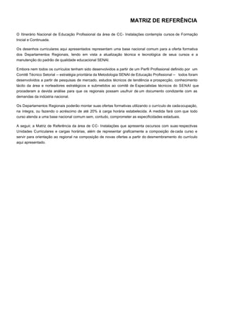 MATRIZ DE REFERÊNCIA
O Itinerário Nacional de Educação Profissional da área de CC- Instalações contempla cursos de Formação
Inicial e Continuada.
Os desenhos curriculares aqui apresentados representam uma base nacional comum para a oferta formativa
dos Departamentos Regionais, tendo em vista a atualização técnica e tecnológica de seus cursos e a
manutenção do padrão de qualidade educacional SENAI.
Embora nem todos os currículos tenham sido desenvolvidos a partir de um Perfil Profissional definido por um
Comitê Técnico Setorial -- estratégia prioritária da Metodologia SENAI de Educação Profissional -- todos foram
desenvolvidos a partir de pesquisas de mercado, estudos técnicos de tendência e prospecção, conhecimento
tácito da área e norteadores estratégicos e submetidos ao comitê de Especialistas técnicos do SENAI que
procederam a devida análise para que os regionais possam usufruir de um documento condizente com as
demandas da indústria nacional.
Os Departamentos Regionais poderão montar suas ofertas formativas utilizando o currículo de cadaocupação,
na íntegra, ou fazendo o acréscimo de até 20% à carga horária estabelecida. A medida fará com que todo
curso atenda a uma base nacional comum sem, contudo, comprometer as especificidades estaduais.
A seguir, a Matriz de Referência da área de CC- Instalações que apresenta oscursos com suas respectivas
Unidades Curriculares e cargas horárias, além de representar graficamente a composição de cada curso e
servir para orientação ao regional na composição de novas ofertas a partir do desmembramento do currículo
aqui apresentado.
 