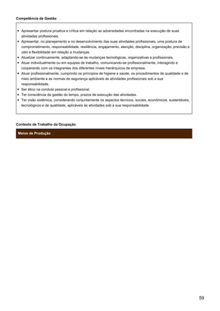 Competência de Gestão
Apresentar postura proativa e crítica em relação as adversidades encontradas na execução de suas
atividades profissionais.
Apresentar, no planejamento e no desenvolvimento das suas atividades profissionais, uma postura de
comprometimento, responsabilidade, resiliência, engajamento, atenção, disciplina, organização, precisão e
zelo e flexibilidade em relação a mudanças.
Atualizar continuamente, adaptando-se às mudanças tecnológicas, organizativas e profissionais.
Atuar individualmente ou em equipes de trabalho, comunicando-se profissionalmente, interagindo e
cooperando com os integrantes dos diferentes níveis hierárquicos da empresa.
Atuar profissionalmente, cumprindo os princípios de higiene e saúde, os procedimentos de qualidade e de
meio ambiente e as normas de segurança aplicáveis às atividades profissionais sob a sua
responsabilidade.
Ser ético na conduta pessoal e profissional.
Ter consciência da gestão do tempo, prazos de execução das atividades.
Ter visão sistêmica, considerando conjuntamente os aspectos técnicos, sociais, econômicos, sustentáveis,
tecnológicos e de qualidade, aplicáveis às atividades sob a sua responsabilidade
Contexto de Trabalho da Ocupação
Meios de Produção
59
 