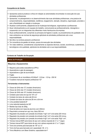 Competência de Gestão
Apresentar postura proativa e crítica em relação as adversidades encontradas na execução de suas
atividades profissionais.
Apresentar, no planejamento e no desenvolvimento das suas atividades profissionais, uma postura de
comprometimento, responsabilidade, resiliência, engajamento, atenção, disciplina, organização, precisão e
zelo e flexibilidade em relação a mudanças.
Atualizar continuamente, adaptando-se às mudanças tecnológicas, organizativas e profissionais.
Atuar individualmente ou em equipes de trabalho, comunicando-se profissionalmente, interagindo e
cooperando com os integrantes dos diferentes níveis hierárquicos da empresa.
Atuar profissionalmente, cumprindo os princípios de higiene e saúde, os procedimentos de qualidade e de
meio ambiente e as normas de segurança aplicáveis às atividades profissionais sob a sua
responsabilidade.
Ser ético na conduta pessoal e profissional.
Ter consciência da gestão do tempo, prazos de execução das atividades.
Ter visão sistêmica, considerando conjuntamente os aspectos técnicos, sociais, econômicos, sustentáveis,
tecnológicos e de qualidade, aplicáveis às atividades sob a sua responsabilidade.
Contexto de Trabalho da Ocupação
Meios de Produção
Máquinas e Equipamentos
Maçarico para solda oxiacetilenica (PPU)
Aquecedores a gás de passagem
Aquecedores a gás de acumulação
Fogão
Compressor de ar monofásico 40 lbf/pol² - 2,8 bar - 1/3 hp - 250 W
Furadeira manual de impacto profissional 1/2"
Ferramentas e Instrumentos
Chave de Grifo reta 12” (modelo Americano)
Chave de Grifo reta 14” (modelo Americano)
Chave de Grifo reta 18” (modelo Americano)
Cortador para tubos de aço de 1/8” a 2”
Cortador de tubos de cobre até 28 mm
Cortador de tubos de cobre de 28 mm a 54 mm
Lima paralela bastarda 8”
Lima redonda bastarda de 3/8”
Martelo tipo bola de 200g
Nível de bolha com base de alumínio com 450mm
Paquímetro universal em aço inox, faixa 300 mm
Regulador de pressão com pressão de entrada 1 kgf / cm² e de saída 220 mmca
Regulador de pressão com pressão de entrada 4 kgf / cm² e de saída 220 mmca.
Regulador de pressão com pressão de entrada 4 kgf / cm² e de saída 1Kgf / cm².
Tarraxa manual BSP para tubos de aço com catraca exposta de ½” a 1” (jogo)
Tarraxa manual NPT para tubos de aço com catraca exposta de ½” a 1” (jogo)
Torno de corrente para bancada de 1/8” a 2 ½”
Torno de fuso para bancada com capacidade 1/8 - 2 ½
Torno Mecânico com Base Giratória, capacidade de 4”
4
 