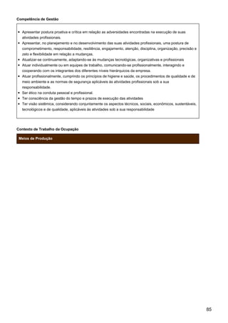 Competência de Gestão
Apresentar postura proativa e crítica em relação as adversidades encontradas na execução de suas
atividades profissionais.
Apresentar, no planejamento e no desenvolvimento das suas atividades profissionais, uma postura de
comprometimento, responsabilidade, resiliência, engajamento, atenção, disciplina, organização, precisão e
zelo e flexibilidade em relação a mudanças.
Atualizar-se continuamente, adaptando-se às mudanças tecnológicas, organizativas e profissionais
Atuar individualmente ou em equipes de trabalho, comunicando-se profissionalmente, interagindo e
cooperando com os integrantes dos diferentes níveis hierárquicos da empresa.
Atuar profissionalmente, cumprindo os princípios de higiene e saúde, os procedimentos de qualidade e de
meio ambiente e as normas de segurança aplicáveis às atividades profissionais sob a sua
responsabilidade.
Ser ético na conduta pessoal e profissional.
Ter consciência da gestão do tempo e prazos de execução das atividades
Ter visão sistêmica, considerando conjuntamente os aspectos técnicos, sociais, econômicos, sustentáveis,
tecnológicos e de qualidade, aplicáveis às atividades sob a sua responsabilidade
Contexto de Trabalho da Ocupação
Meios de Produção
85
 