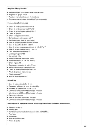 Máquinas e Equipamentos
Termofusor para PPR com bocal de 20mm a 32mm
Maçarico de ignição portátil
Furadeira manual elétrica com 2 velocidades
Bomba manual para teste hidrostático(Teste de pressão)
Ferramentas e Instrumentos
Chave de fenda ponta chata 3/16"x 8"
Chave de fenda ponta chata 3/8"a 10"
Chave de fenda ponta cruzada 3/16"x 8"
Chave de grifo 12"
Chave para porca de lavatório
Corta tubo para cobre e cpvc até 1"
Escareador para tubos de cobre e pvc
Jogo de chave combinada de 6mm a 24mm
Jogo de chave fixa de 6mm a 32mm
Jogo de tarraxa para aço galvanizado de 1/2", 3/4" e 1"
Jogo de tarraxa para pvc de 1/2", 3/4" e 1"
Lima meia cana bastarda de 10"
Lixa de pano grana 100
Martelo bola 200g
Tesoura para tubo plástico até 63mm
Torno de bancada de 1/4" a 6" (Morsa)
Chave inglesa 12"
Escova para conexões de cobre 22 mm
Alicate bomba d'água 250mm bico reto
Chave de fenda ponta cruzada 3/8"a 10"
Alicate de pressão mordente reto
Alicate universal 7"
Arco de serra regulável 12"
Acessórios
Jogo de broca vídea de 6 a 12 mm
Pasta para soldagem de tubos de cobre 48g
Solda em fio 2,4 mm - SN 97% X 3% Cu
Lâmina de serra 300 mm 18 dentes por polegada
Lâmina de serra 300 mm 24 dentes por polegada
Pano branco limpeza
Jogo de broca aço rápido de 6 a 12 mm
Lâmina de serra 300 mm 32 dentes por polegada
Instrumentos de medição e controle associados aos diversos processos de informática
Esquadro de aço 12"
Trena 5,00m
Manômetro com unidade de medida em MCA até 100 MCA
Roto laser
Trena laser
Nível de bolha 300 mm
Prumo de centro
86
 