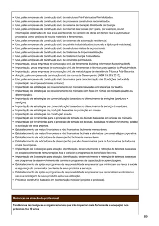 Uso, pelas empresas de construção civil, de estruturas Pré-Fabricadas/Pré-Moldadas.
Uso, pelas empresas de construção civil, de processos construtivos racionalizados.
Uso, pelas empresas de construção civil, de sistema de Geração Distribuída de Energia
Uso, pelas empresas de construção civil, da Internet das Coisas (IoT) para, por exemplo, reunir
informações detalhadas do que está acontecendo no canteiro de obras em tempo real e automatizar
processos como pedidos de novos materiais e ferramentas.
Uso, pelas empresas de construção civil, de sistemas de automação residencial.
Uso, pelas empresas de construção civil, de painéis industrializados (concreto e tijolos pré-moldados).
Uso, pelas empresas de construção civil, de estruturas mistas de aço-concreto.
Uso, pelas empresas de construção civil, de Sistemas de Impermeabilização.
Uso, pelas empresas de construção civil, de Sistema Energia Fotovoltaica.
Uso, pelas empresas de construção civil, de concretos permeáveis.
Implantação, pelas empresas de construção civil, da ferramenta Building Information Modeling (BIM).
Implantação, pelas empresas de construção civil, de ferramentas e técnicas para gestão da Produtividade.
Implantação, pelas empresas de construção civil, de metodologias de Assistência Técnica Pós-Garantia.
Adoção, pelas empresas de construção civil, da norma de Desempenho (NBR 15.575:2013).
Uso, pelas empresas de construção civil, de ensaios para caracterização das Condições do local de
implantação do empreendimento (entorno).
Implantação de estratégias de posicionamento no mercado baseadas em liderança por custos.
Implantação de estratégias de posicionamento no mercado com foco em nichos de mercado (custos ou
diferenciação).
Implantação de estratégias de comercialização baseadas no oferecimento de soluções (produtos +
serviços).
Implantação de estratégias de comercialização baseadas no oferecimento de serviços inovadores.
Implantação de estratégias de produção baseadas na produção em massa.
Implantação de estratégias de construção enxuta
Implantação de ferramentas para o processo de tomada de decisão baseadas em análise de mercado.
Implantação de ferramentas para o processo de tomada de decisão, baseadas no desenvolvimento, gestão
e avaliação de seus projetos.
Estabelecimento de metas financeiras e não financeiras facilmente mensuráveis.
Estabelecimento de metas financeiras e não financeiras factíveis e alinhadas com a estratégia corporativa.
Estabelecimento de indicadores de desempenho facilmente mensuráveis.
Estabelecimento de indicadores de desempenho que são disseminados para os funcionários de todos os
níveis da empresa.
Implantação de Estratégias para atração, identificação, desenvolvimento e retenção de talentos baseadas
no estabelecimento de remunerações fixa e variável e programas de benefícios flexíveis.
Implantação de Estratégias para atração, identificação, desenvolvimento e retenção de talentos baseadas
em programas de desenvolvimento de carreira e programas de capacitação e aprendizagem.
Estabelecimento de ações e programas de responsabilidade empresarial que minimizem os riscos à saúde
e segurança do consumidor ou cliente de seus produtos e serviços.
Estabelecimento de ações e programas de responsabilidade empresarial que racionalizem e otimizem o
uso e a reciclagem de seus produtos após sua utilização.
Processo construtivo baseado em coordenação modular (projetos e produtos).
Mudanças na atuação do profissional
Tendências tecnológicas e organizacionais que irão impactar mais fortemente a ocupação nos
próximos 5 e 10 anos
89
 