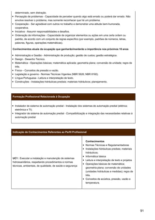 determinado, sem distração.
Percepção de problemas - Capacidade de perceber quando algo está errado ou poderá dar errado. Não
envolve resolver o problema, mas somente reconhecer que há um problema.
Cooperação - Ser agradável com outros no trabalho e demonstrar uma atitude bem-humorada,
cooperativa.
Iniciativa - Assumir responsabilidades e desafios.
Ordenação de informações - Capacidade de organizar elementos ou ações em uma certa ordem ou
padrão, de acordo com um conjunto de regras específico (por exemplo, padrões de números, letras,
palavras, figuras, operações matemáticas).
Conhecimentos atuais da ocupação que ganharão/manterão a importância nos próximos 10 anos
Administração e Gestão - Administração de produção; gestão de custos; gestão estratégica.
Design - Desenho Técnico.
Matemática - Operações básicas; matemática aplicada; geometria plana; conversão de unidade; regra de
três.
Física – Conceitos de pressão e vazão.
Legislação e governo - Normas Técnicas Vigentes (NBR 5626; NBR 8160).
Língua Portuguesa - Leitura e interpretação de texto.
Construções - Instalações hidráulicas prediais; materiais hidráulicos; planejamento.
Formação Profissional Relacionada à Ocupação
Instalador de sistema de automação predial - Instalação dos sistemas de automação predial (elétrica;
eletrônica e TI).
Integrador de sistema de automação predial - Compatibilização e integração das necessidades relativas à
automação predial
Indicação de Conhecimentos Referentes ao Perfil Profissional
UC1 : Executar a instalação e manutenção de sistemas
hidrossanitários, respeitando procedimentos e normas
técnicas, ambientais, de qualidade, de saúde e segurança
Conhecimentos
Normas Técnicas e Regulamentadoras
Instalações hidráulicas prediais; materiais
hidráulicos;
Informática básica
Leitura e interpretação de texto e projetos
Operações básicas de matemática;
geometria plana; conversão de unidades
(unidades hidráulicas e medidas); regra de
três.
Conceitos de acústica, pressão, vazão e
temperatura.
91
 