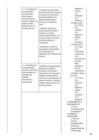 1.1 .3 Considerando
as informações
fornecidas pelo
cliente sobre o
funcionamento do
sistema hidráulico, de
esgoto sanitário,
águas pluviais e ou
de água de reuso.
- Interpretar as informações
fornecidas pelo cliente quanto
às falhas de funcionamento
do sistema hidráulico, de
esgoto sanitário, águas
pluviais e ou de água de
reuso
- Identificar as falhas de
funcionamento do sistema
hidráulico, de esgoto
sanitário, águas pluviais e ou
de água de reuso com base
nas Boas Práticas de
manutenção.
- Estabelecer o tempo de
execução de cada atividade
da manutenção para
elaboração do cronograma de
serviço.(
Registros e
válvulas
2.1.4
Acessórios
2.1.5
Aparelhos
2.2 Água quente
2.2.1 Tubos
2.2.2
Conexões
2.2.3
Registros e
válvulas
2.2.4
Acessórios
2.3 Reservatório
2.3.1 Tipos
2.3.2
Componente
e acessórios
2.3.3
Equipamentos
(bombas,
filtros,
reguladores
de nível,
aquecedores)
2.4 Esgoto e águas
de reuso
2.4.1 Tubos
2.4.2
Conexões
2.4.3
Registros e
válvulas
2.4.4
Acessórios
2.4.5
Aparelhos
3. FERRAMENTAS E
EQUIPAMENTOS
3.1 Tipos
3.2 Características
3.3 Aplicações
4. NORMAS E
LEGISLAÇÕES
4.1 Normas
Técnicas
Brasileiras ABNT
4.2 Normas
Regulamentadoras
4.3 Resolução
1.1 .4 Considerando
as especificações
técnicas do fabricante
para manuseio e ou
aplicação dos
materiais,
ferramentas e
equipamentos.
- Identificar as especificações
técnicas dos materiais,
acessórios, ferramentas e
equipamentos nos manuais e
catálogos do fabricante de
acordo com a manutenção do
sistema hidráulico, de esgoto
sanitário, águas pluviais e ou
de água de reuso
94
 