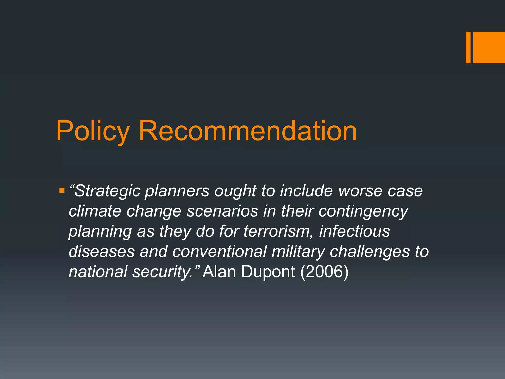 Policy Recommendation
 “Strategic planners ought to include worse case
climate change scenarios in their contingency
planning as they do for terrorism, infectious
diseases and conventional military challenges to
national security.” Alan Dupont (2006)

 