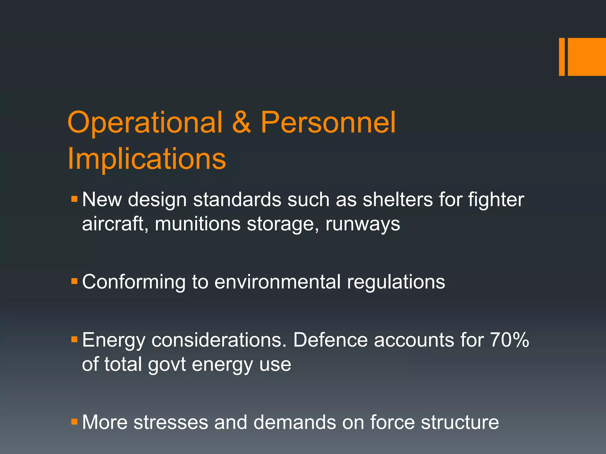 Operational & Personnel
Implications
 New design standards such as shelters for fighter
aircraft, munitions storage, runways
 Conforming to environmental regulations
 Energy considerations. Defence accounts for 70%
of total govt energy use
 More stresses and demands on force structure

 