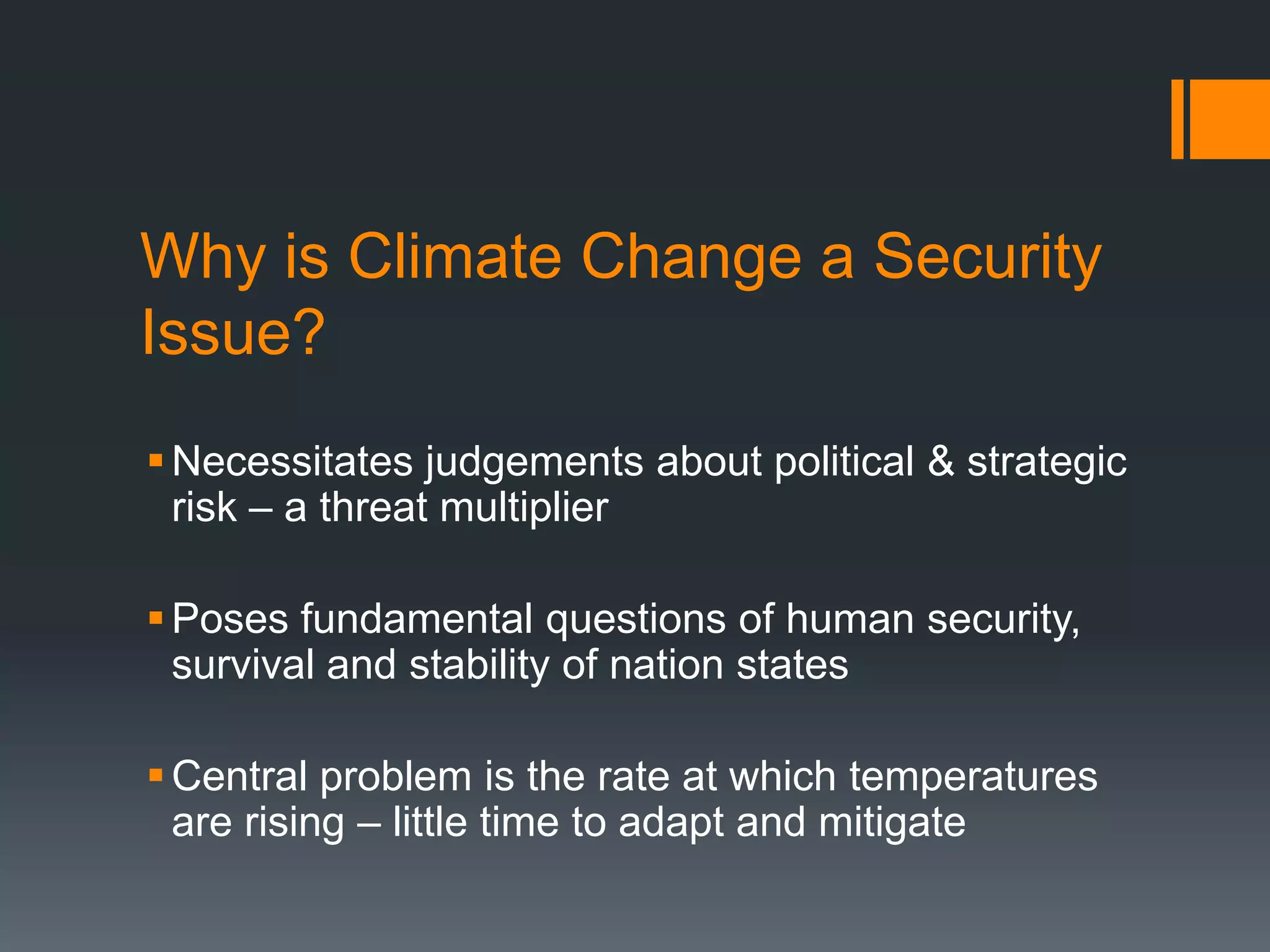 Why is Climate Change a Security
Issue?
 Necessitates judgements about political & strategic
risk – a threat multiplier
 Poses fundamental questions of human security,
survival and stability of nation states
 Central problem is the rate at which temperatures
are rising – little time to adapt and mitigate

 
