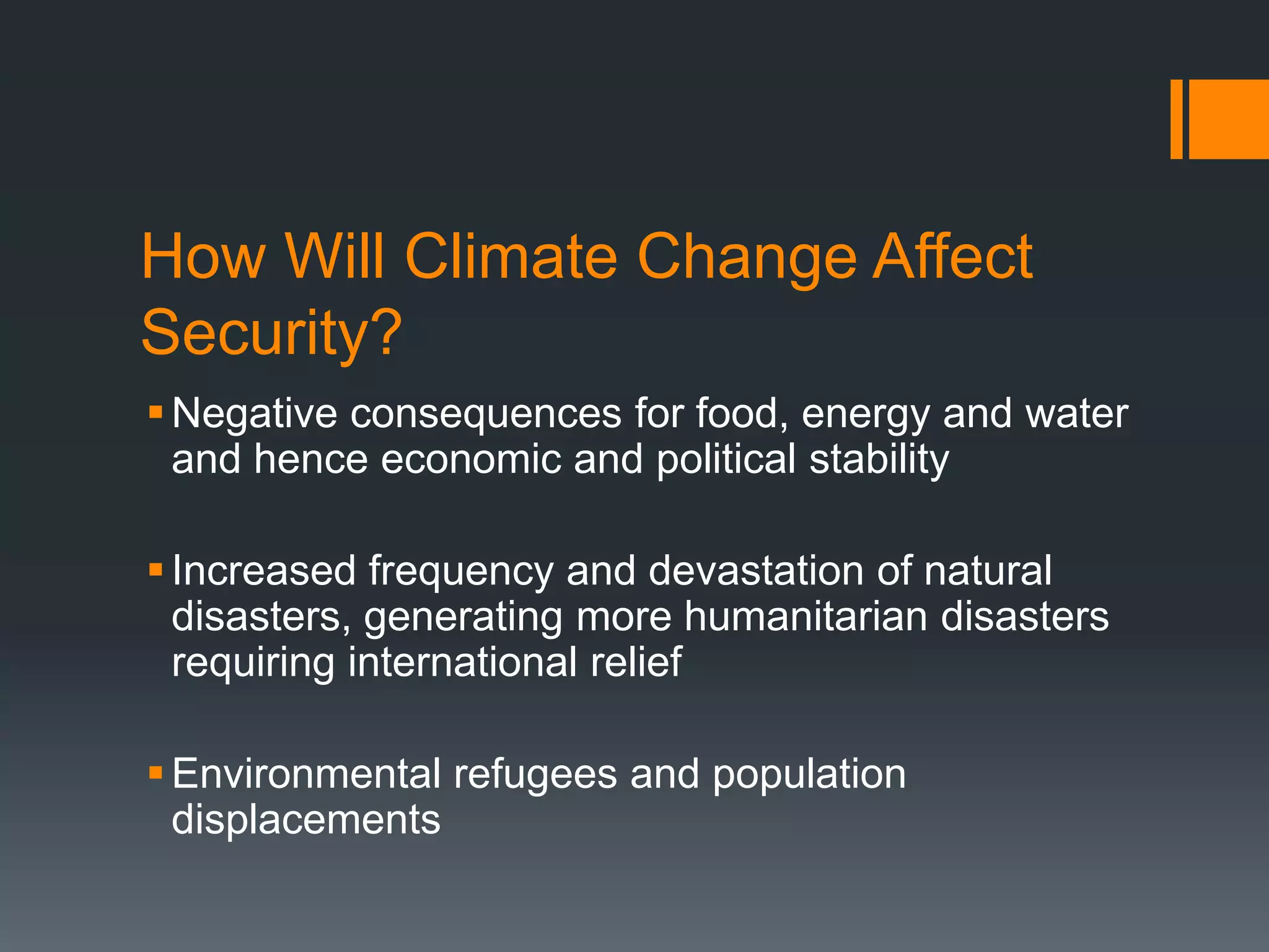 How Will Climate Change Affect
Security?
 Negative consequences for food, energy and water
and hence economic and political stability
 Increased frequency and devastation of natural
disasters, generating more humanitarian disasters
requiring international relief
 Environmental refugees and population
displacements

 