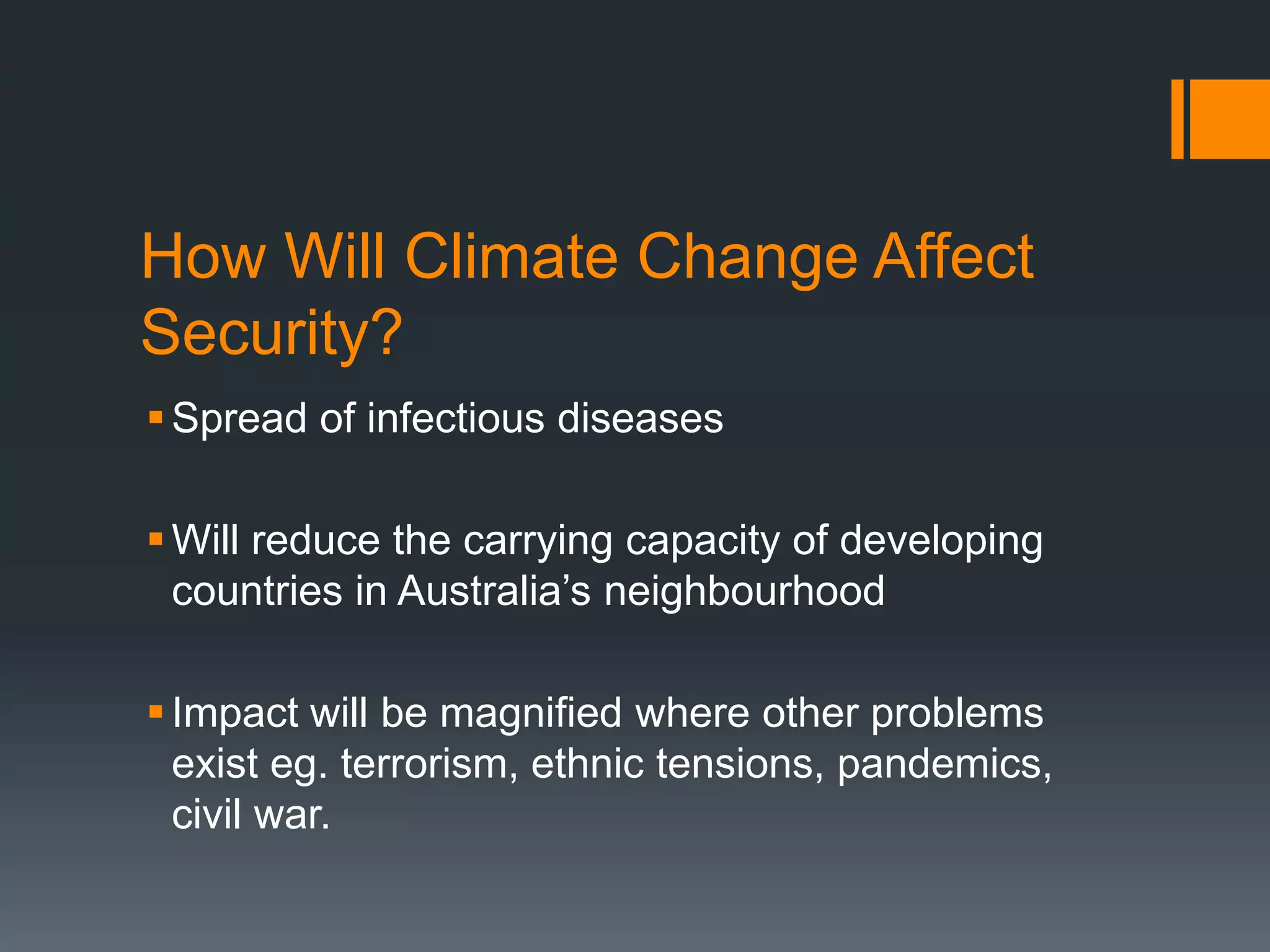 How Will Climate Change Affect
Security?
 Spread of infectious diseases
 Will reduce the carrying capacity of developing
countries in Australia’s neighbourhood
 Impact will be magnified where other problems
exist eg. terrorism, ethnic tensions, pandemics,
civil war.

 