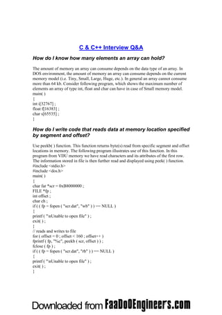 C & C++ Interview Q&A
How do I know how many elements an array can hold?
The amount of memory an array can consume depends on the data type of an array. In
DOS environment, the amount of memory an array can consume depends on the current
memory model (i.e. Tiny, Small, Large, Huge, etc.). In general an array cannot consume
more than 64 kb. Consider following program, which shows the maximum number of
elements an array of type int, float and char can have in case of Small memory model.
main( )
{
int i[32767] ;
float f[16383] ;
char s[65535] ;
}

How do I write code that reads data at memory location specified
by segment and offset?
Use peekb( ) function. This function returns byte(s) read from specific segment and offset
locations in memory. The following program illustrates use of this function. In this
program from VDU memory we have read characters and its attributes of the first row.
The information stored in file is then further read and displayed using peek( ) function.
#include <stdio.h>
#include <dos.h>
main( )
{
char far *scr = 0xB8000000 ;
FILE *fp ;
int offset ;
char ch ;
if ( ( fp = fopen ( "scr.dat", "wb" ) ) == NULL )
{
printf ( "nUnable to open file" ) ;
exit( ) ;
}
// reads and writes to file
for ( offset = 0 ; offset < 160 ; offset++ )
fprintf ( fp, "%c", peekb ( scr, offset ) ) ;
fclose ( fp ) ;
if ( ( fp = fopen ( "scr.dat", "rb" ) ) == NULL )
{
printf ( "nUnable to open file" ) ;
exit( ) ;
}
 