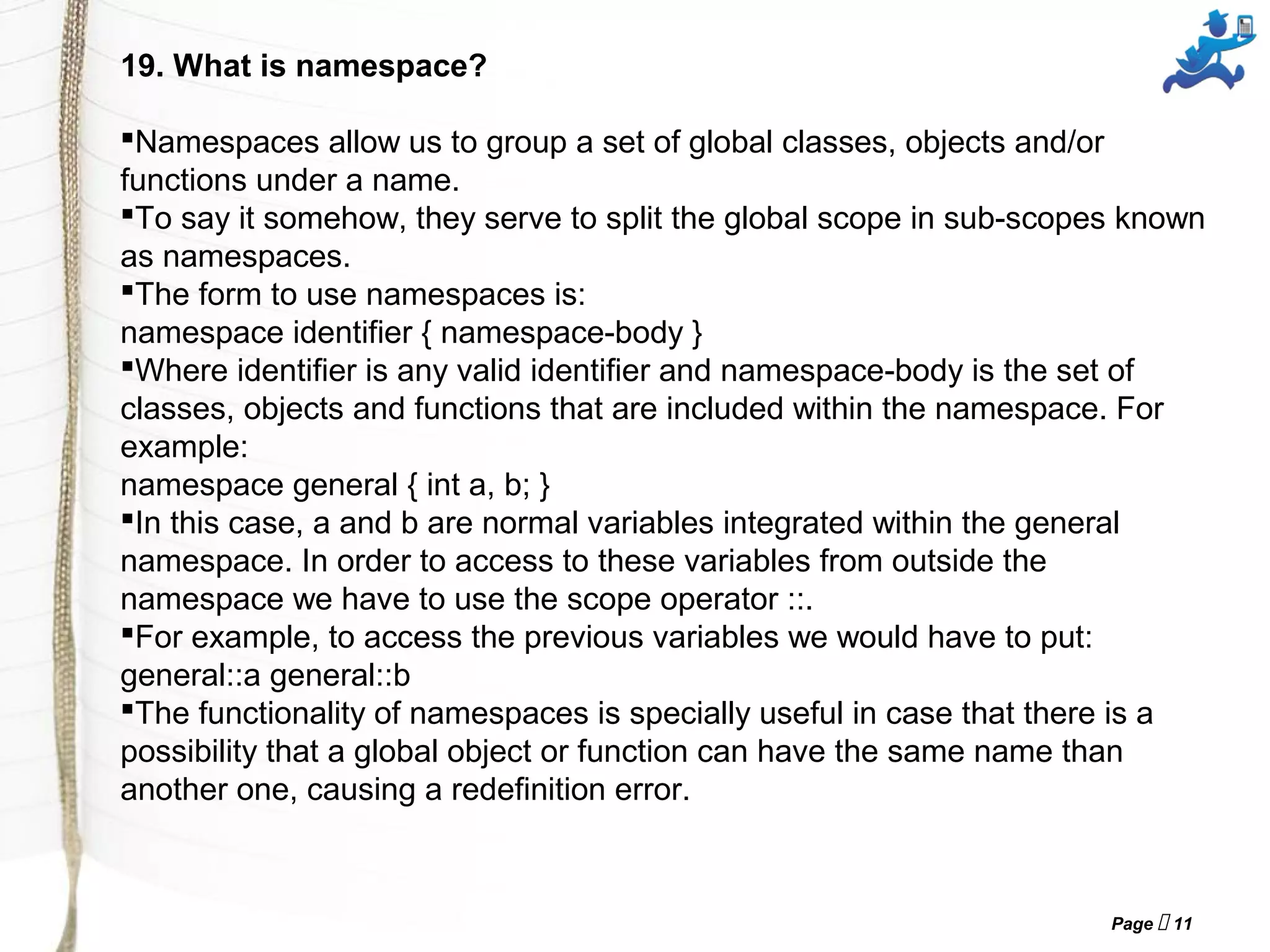 Page  11
19. What is namespace?
Namespaces allow us to group a set of global classes, objects and/or
functions under a name.
To say it somehow, they serve to split the global scope in sub-scopes known
as namespaces.
The form to use namespaces is:
namespace identifier { namespace-body }
Where identifier is any valid identifier and namespace-body is the set of
classes, objects and functions that are included within the namespace. For
example:
namespace general { int a, b; }
In this case, a and b are normal variables integrated within the general
namespace. In order to access to these variables from outside the
namespace we have to use the scope operator ::.
For example, to access the previous variables we would have to put:
general::a general::b
The functionality of namespaces is specially useful in case that there is a
possibility that a global object or function can have the same name than
another one, causing a redefinition error.
 