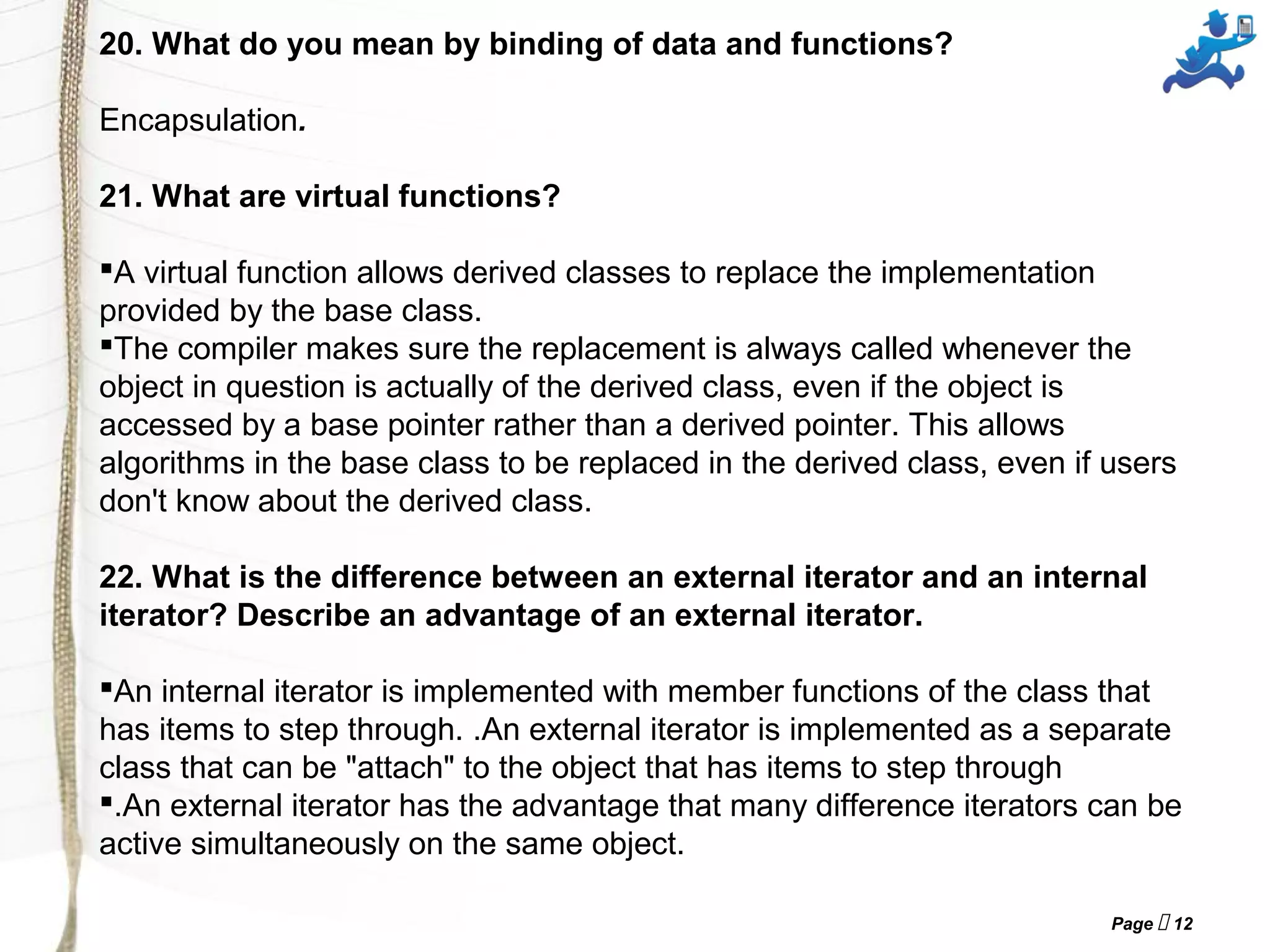 Page  12
20. What do you mean by binding of data and functions?
Encapsulation.
21. What are virtual functions?
A virtual function allows derived classes to replace the implementation
provided by the base class.
The compiler makes sure the replacement is always called whenever the
object in question is actually of the derived class, even if the object is
accessed by a base pointer rather than a derived pointer. This allows
algorithms in the base class to be replaced in the derived class, even if users
don't know about the derived class.
22. What is the difference between an external iterator and an internal
iterator? Describe an advantage of an external iterator.
An internal iterator is implemented with member functions of the class that
has items to step through. .An external iterator is implemented as a separate
class that can be "attach" to the object that has items to step through
.An external iterator has the advantage that many difference iterators can be
active simultaneously on the same object.
 