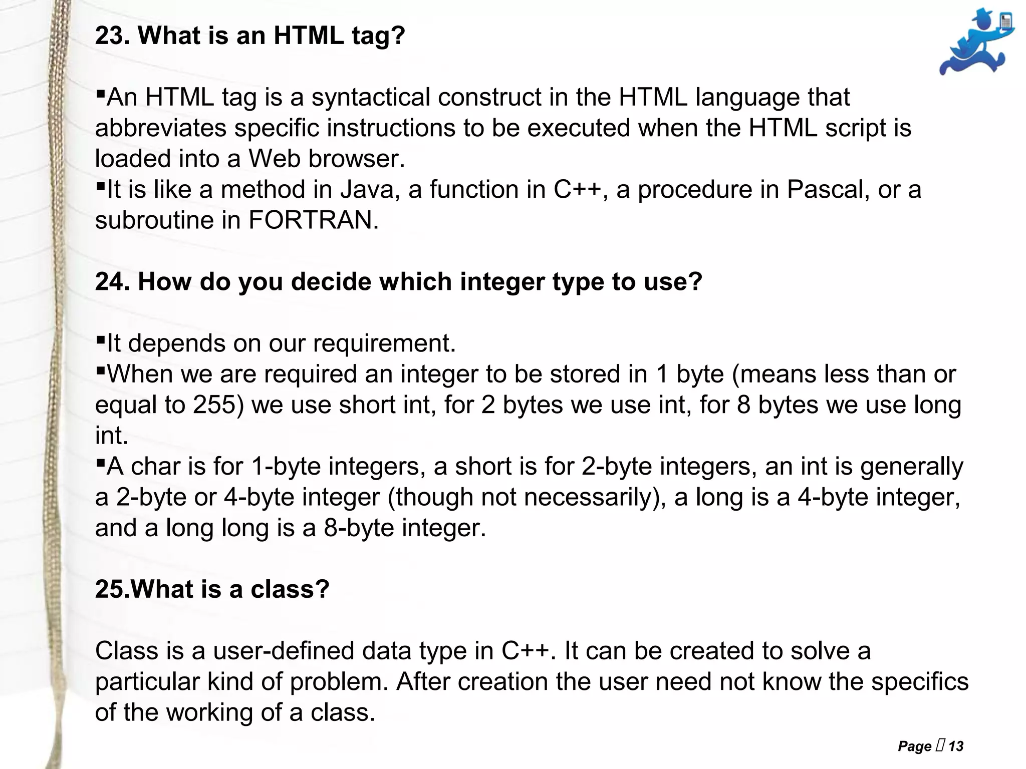 Page  13
23. What is an HTML tag? 
An HTML tag is a syntactical construct in the HTML language that 
abbreviates specific instructions to be executed when the HTML script is 
loaded into a Web browser. 
It is like a method in Java, a function in C++, a procedure in Pascal, or a 
subroutine in FORTRAN.
24. How do you decide which integer type to use?
 
It depends on our requirement. 
When we are required an integer to be stored in 1 byte (means less than or 
equal to 255) we use short int, for 2 bytes we use int, for 8 bytes we use long 
int. 
A char is for 1-byte integers, a short is for 2-byte integers, an int is generally 
a 2-byte or 4-byte integer (though not necessarily), a long is a 4-byte integer, 
and a long long is a 8-byte integer.
25.What is a class? 
Class is a user-defined data type in C++. It can be created to solve a 
particular kind of problem. After creation the user need not know the specifics 
of the working of a class.
 