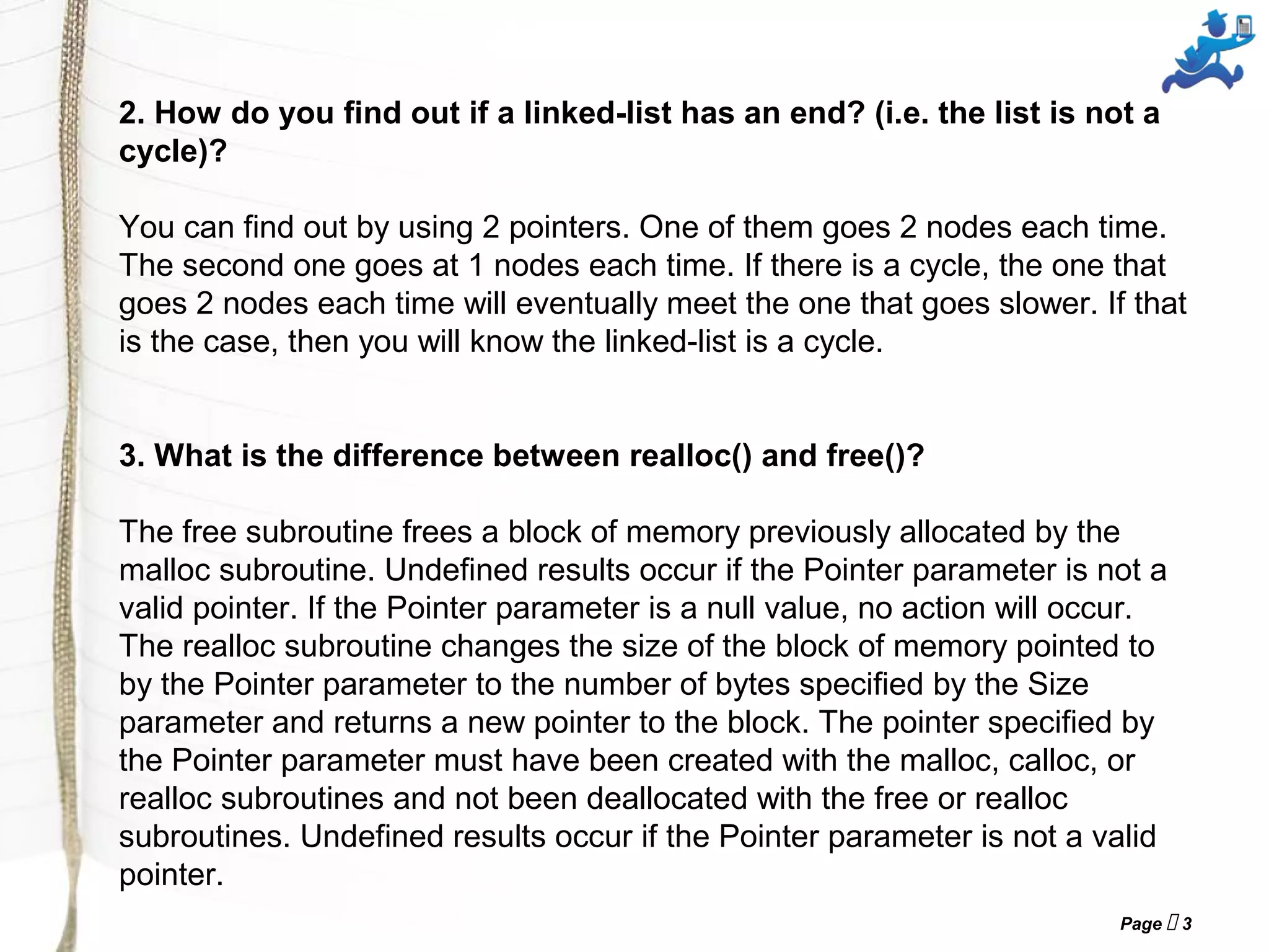 Page  3
2. How do you find out if a linked-list has an end? (i.e. the list is not a
cycle)?
You can find out by using 2 pointers. One of them goes 2 nodes each time.
The second one goes at 1 nodes each time. If there is a cycle, the one that
goes 2 nodes each time will eventually meet the one that goes slower. If that
is the case, then you will know the linked-list is a cycle.
3. What is the difference between realloc() and free()?
The free subroutine frees a block of memory previously allocated by the
malloc subroutine. Undefined results occur if the Pointer parameter is not a
valid pointer. If the Pointer parameter is a null value, no action will occur.
The realloc subroutine changes the size of the block of memory pointed to
by the Pointer parameter to the number of bytes specified by the Size
parameter and returns a new pointer to the block. The pointer specified by
the Pointer parameter must have been created with the malloc, calloc, or
realloc subroutines and not been deallocated with the free or realloc
subroutines. Undefined results occur if the Pointer parameter is not a valid
pointer.
 
