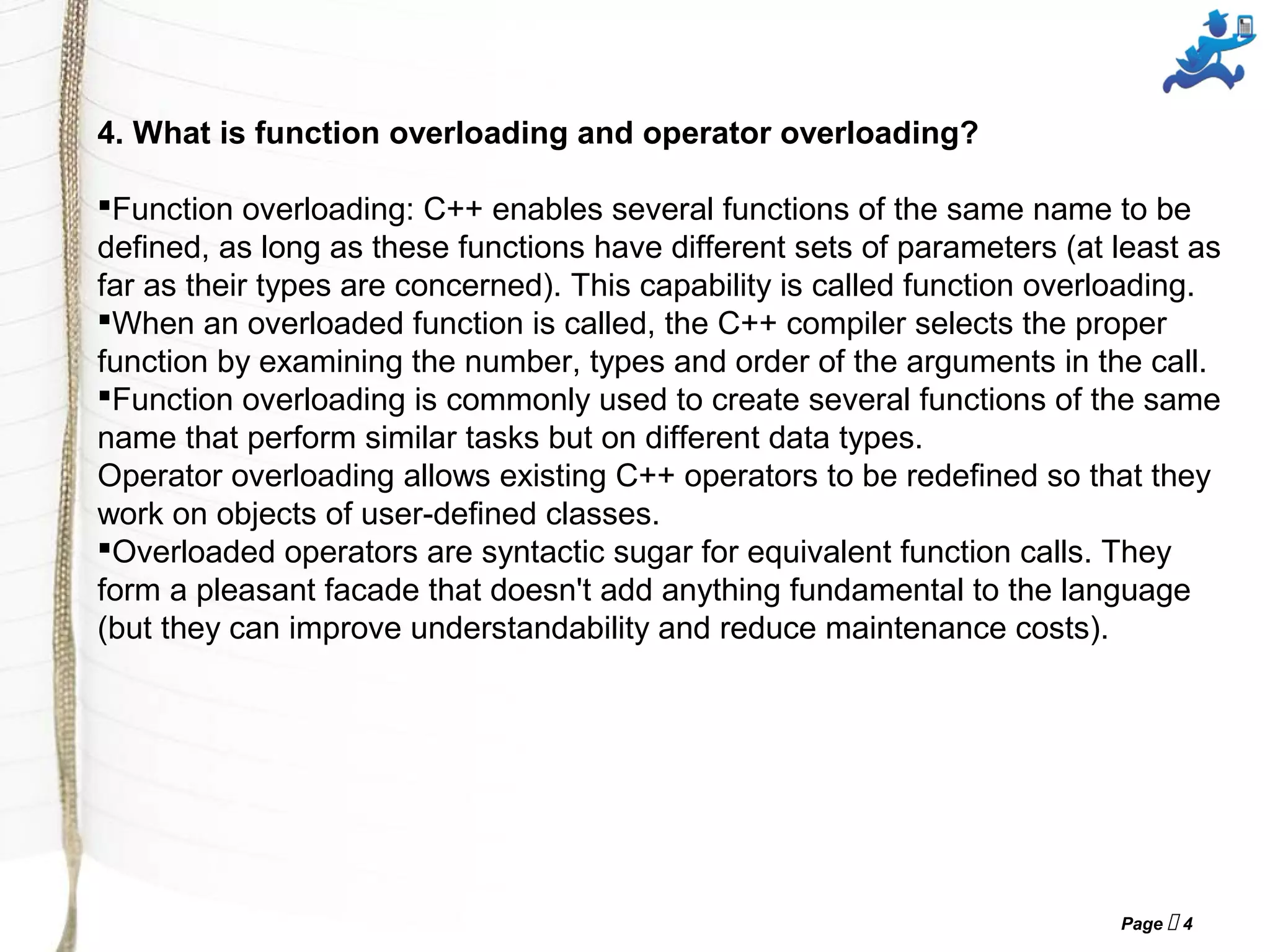 Page  4
4. What is function overloading and operator overloading?
Function overloading: C++ enables several functions of the same name to be
defined, as long as these functions have different sets of parameters (at least as
far as their types are concerned). This capability is called function overloading.
When an overloaded function is called, the C++ compiler selects the proper
function by examining the number, types and order of the arguments in the call.
Function overloading is commonly used to create several functions of the same
name that perform similar tasks but on different data types.
Operator overloading allows existing C++ operators to be redefined so that they
work on objects of user-defined classes.
Overloaded operators are syntactic sugar for equivalent function calls. They
form a pleasant facade that doesn't add anything fundamental to the language
(but they can improve understandability and reduce maintenance costs).
 