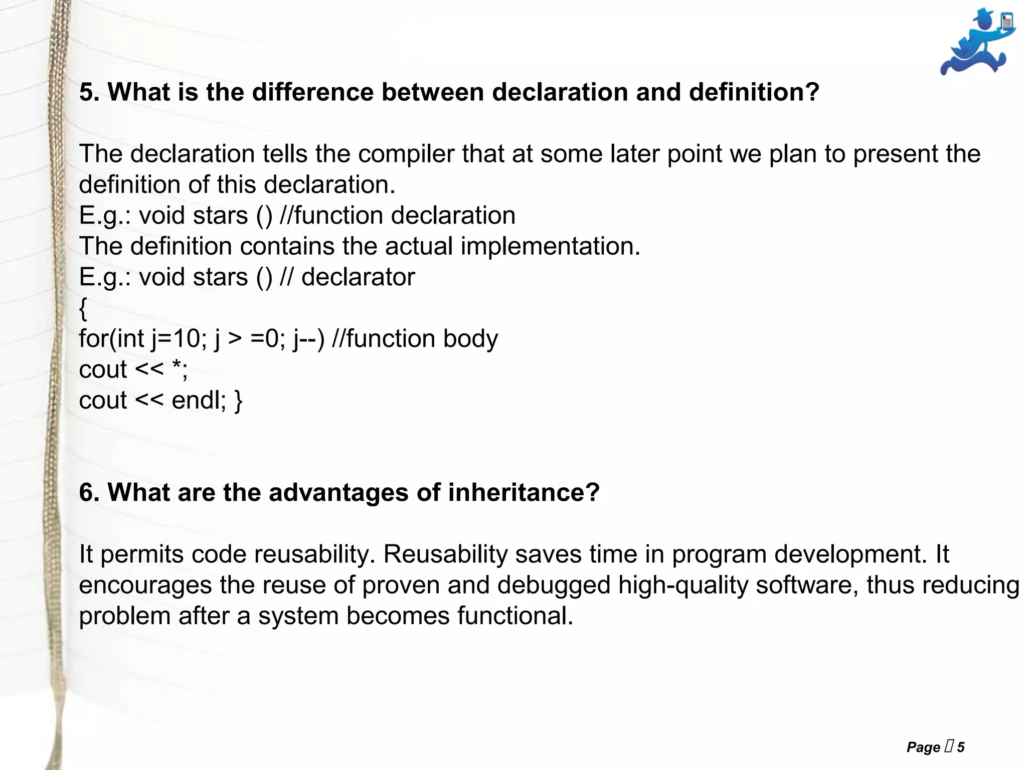 Page  5
5. What is the difference between declaration and definition?
The declaration tells the compiler that at some later point we plan to present the
definition of this declaration.
E.g.: void stars () //function declaration
The definition contains the actual implementation.
E.g.: void stars () // declarator
{
for(int j=10; j > =0; j--) //function body
cout << *;
cout << endl; }
6. What are the advantages of inheritance?
It permits code reusability. Reusability saves time in program development. It
encourages the reuse of proven and debugged high-quality software, thus reducing
problem after a system becomes functional.
 