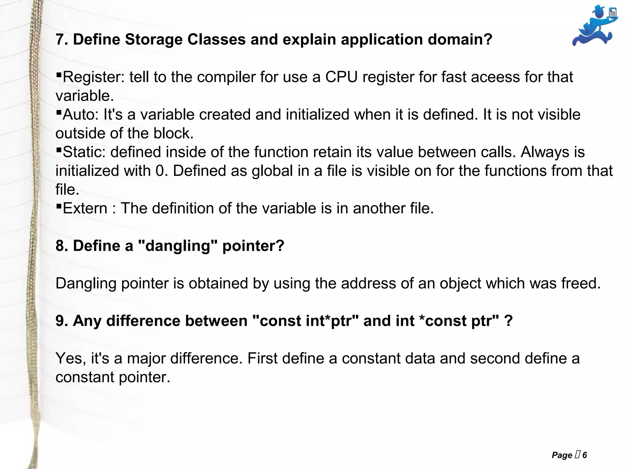 Page  6
7. Define Storage Classes and explain application domain?
Register: tell to the compiler for use a CPU register for fast aceess for that
variable.
Auto: It's a variable created and initialized when it is defined. It is not visible
outside of the block.
Static: defined inside of the function retain its value between calls. Always is
initialized with 0. Defined as global in a file is visible on for the functions from that
file.
Extern : The definition of the variable is in another file.
8. Define a "dangling" pointer?
Dangling pointer is obtained by using the address of an object which was freed.
9. Any difference between "const int*ptr" and int *const ptr" ?
Yes, it's a major difference. First define a constant data and second define a
constant pointer.
 