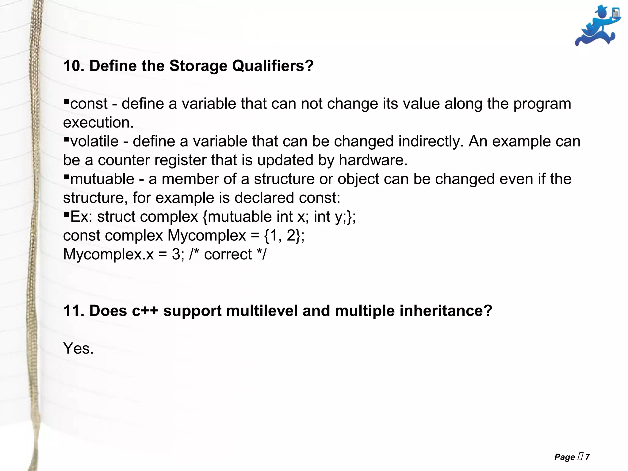 Page  7
10. Define the Storage Qualifiers?
const - define a variable that can not change its value along the program
execution.
volatile - define a variable that can be changed indirectly. An example can
be a counter register that is updated by hardware.
mutuable - a member of a structure or object can be changed even if the
structure, for example is declared const:
Ex: struct complex {mutuable int x; int y;};
const complex Mycomplex = {1, 2};
Mycomplex.x = 3; /* correct */
11. Does c++ support multilevel and multiple inheritance?
Yes.
 