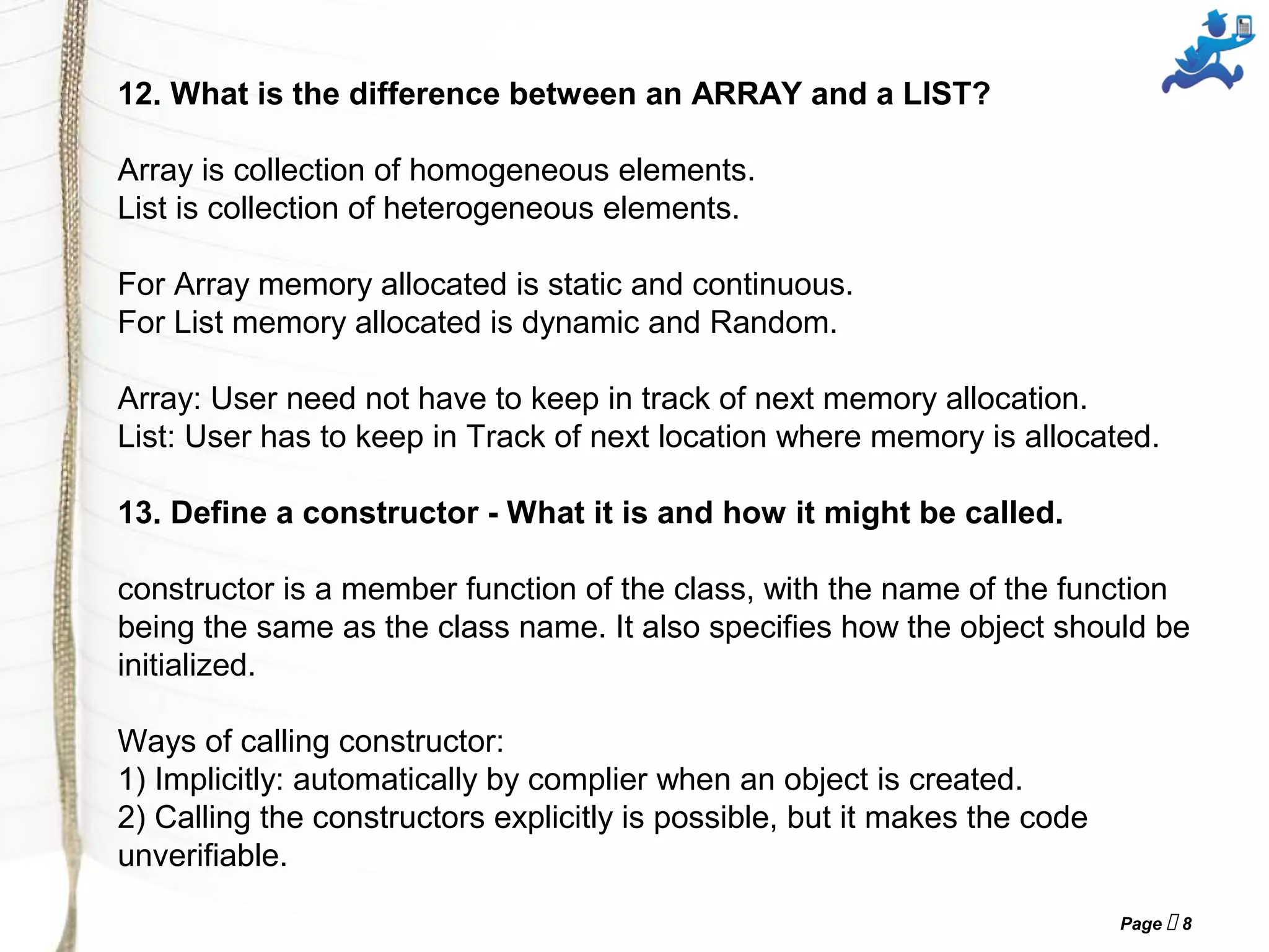 Page  8
12. What is the difference between an ARRAY and a LIST?
Array is collection of homogeneous elements.
List is collection of heterogeneous elements.
For Array memory allocated is static and continuous.
For List memory allocated is dynamic and Random.
Array: User need not have to keep in track of next memory allocation.
List: User has to keep in Track of next location where memory is allocated.
13. Define a constructor - What it is and how it might be called.
constructor is a member function of the class, with the name of the function
being the same as the class name. It also specifies how the object should be
initialized.
Ways of calling constructor:
1) Implicitly: automatically by complier when an object is created.
2) Calling the constructors explicitly is possible, but it makes the code
unverifiable.
 