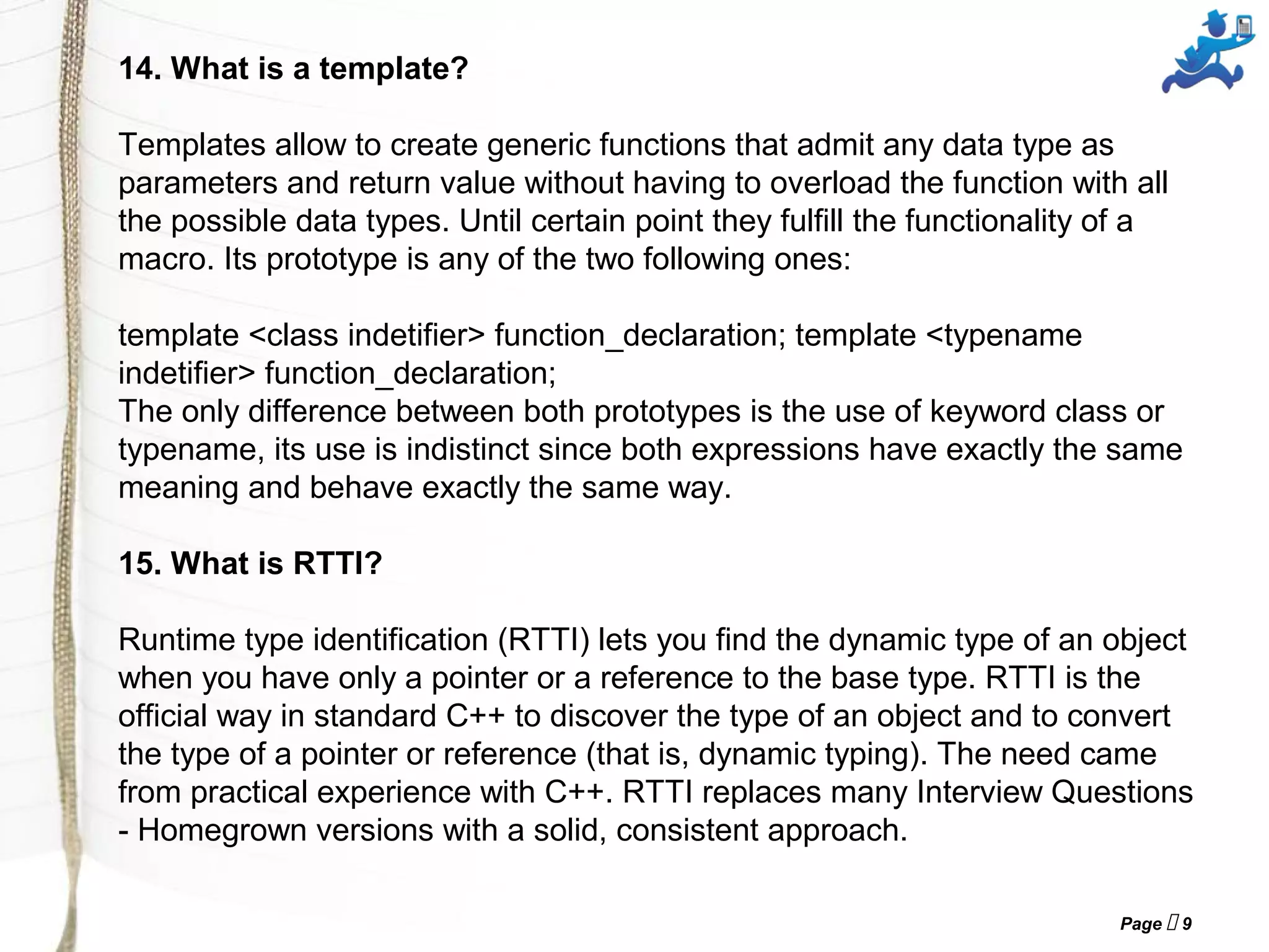 Page  9
14. What is a template?
Templates allow to create generic functions that admit any data type as
parameters and return value without having to overload the function with all
the possible data types. Until certain point they fulfill the functionality of a
macro. Its prototype is any of the two following ones:
template <class indetifier> function_declaration; template <typename
indetifier> function_declaration;
The only difference between both prototypes is the use of keyword class or
typename, its use is indistinct since both expressions have exactly the same
meaning and behave exactly the same way.
15. What is RTTI?
Runtime type identification (RTTI) lets you find the dynamic type of an object
when you have only a pointer or a reference to the base type. RTTI is the
official way in standard C++ to discover the type of an object and to convert
the type of a pointer or reference (that is, dynamic typing). The need came
from practical experience with C++. RTTI replaces many Interview Questions
- Homegrown versions with a solid, consistent approach.
 