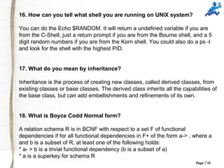 Page  10
16. How can you tell what shell you are running on UNIX system?
You can do the Echo $RANDOM. It will return a undefined variable if you are
from the C-Shell, just a return prompt if you are from the Bourne shell, and a 5
digit random numbers if you are from the Korn shell. You could also do a ps -l
and look for the shell with the highest PID.
17. What do you mean by inheritance?
Inheritance is the process of creating new classes, called derived classes, from
existing classes or base classes. The derived class inherits all the capabilities of
the base class, but can add embellishments and refinements of its own.
18. What is Boyce Codd Normal form?
A relation schema R is in BCNF with respect to a set F of functional
dependencies if for all functional dependencies in F+ of the form a-> , where a
and b is a subset of R, at least one of the following holds:
* a- > b is a trivial functional dependency (b is a subset of a)
* a is a superkey for schema R
 