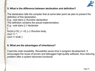 Page  5
5. What is the difference between declaration and definition?
The declaration tells the compiler that at some later point we plan to present the
definition of this declaration.
E.g.: void stars () //function declaration
The definition contains the actual implementation.
E.g.: void stars () // declarator
{
for(int j=10; j > =0; j--) //function body
cout << *;
cout << endl; }
6. What are the advantages of inheritance?
It permits code reusability. Reusability saves time in program development. It
encourages the reuse of proven and debugged high-quality software, thus reducing
problem after a system becomes functional.
 