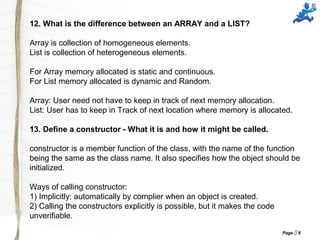 Page  8
12. What is the difference between an ARRAY and a LIST?
Array is collection of homogeneous elements.
List is collection of heterogeneous elements.
For Array memory allocated is static and continuous.
For List memory allocated is dynamic and Random.
Array: User need not have to keep in track of next memory allocation.
List: User has to keep in Track of next location where memory is allocated.
13. Define a constructor - What it is and how it might be called.
constructor is a member function of the class, with the name of the function
being the same as the class name. It also specifies how the object should be
initialized.
Ways of calling constructor:
1) Implicitly: automatically by complier when an object is created.
2) Calling the constructors explicitly is possible, but it makes the code
unverifiable.
 