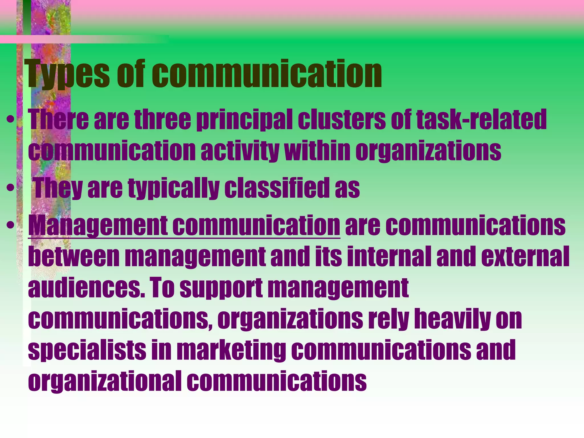 Types of communication
• There are three principal clusters of task-related
communication activity within organizations
• They are typically classified as
• Management communication are communications
between management and its internal and external
audiences. To support management
communications, organizations rely heavily on
specialists in marketing communications and
organizational communications
 