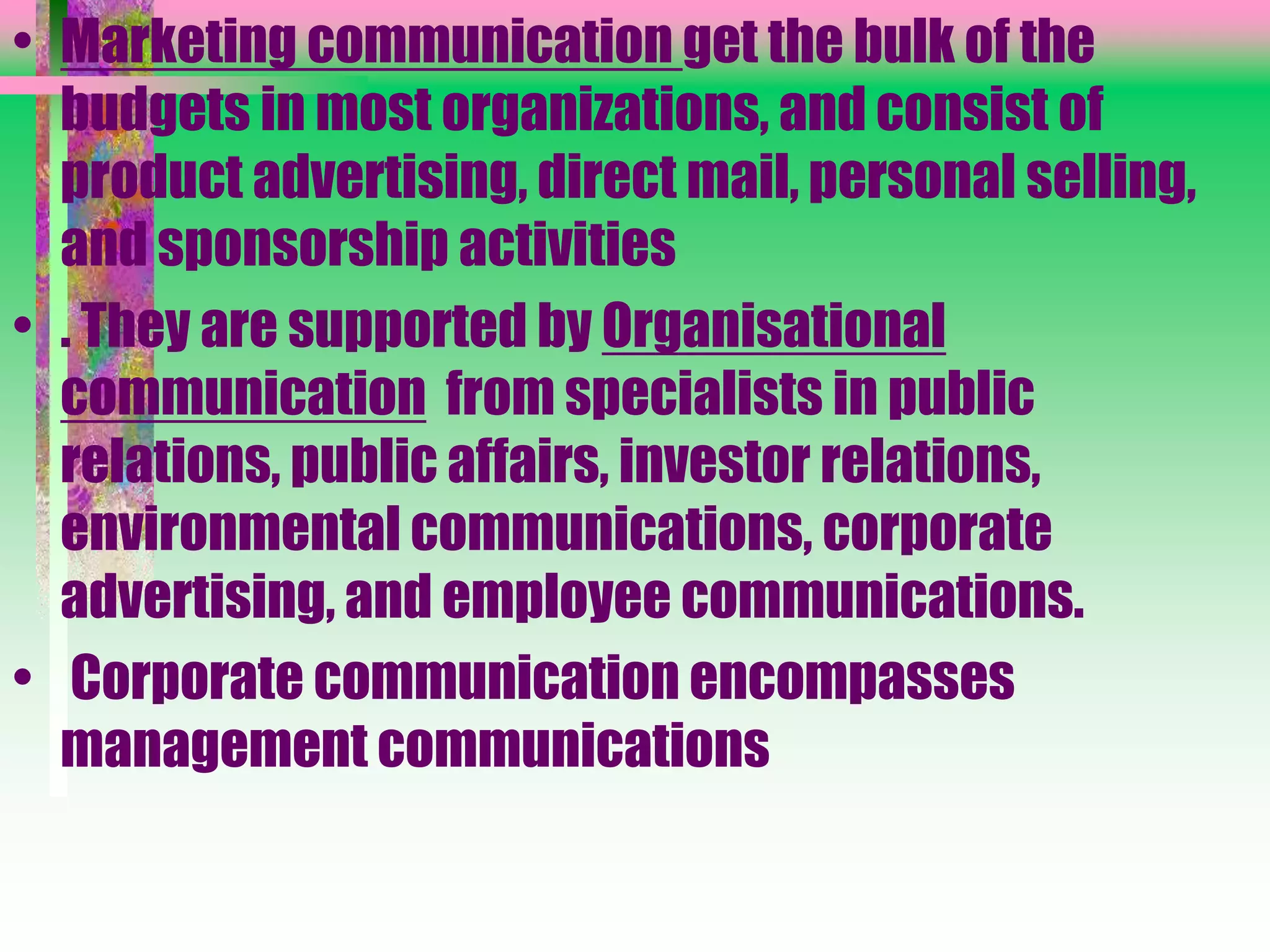 • Marketing communication get the bulk of the
budgets in most organizations, and consist of
product advertising, direct mail, personal selling,
and sponsorship activities
• . They are supported by Organisational
communication from specialists in public
relations, public affairs, investor relations,
environmental communications, corporate
advertising, and employee communications.
• Corporate communication encompasses
management communications
 