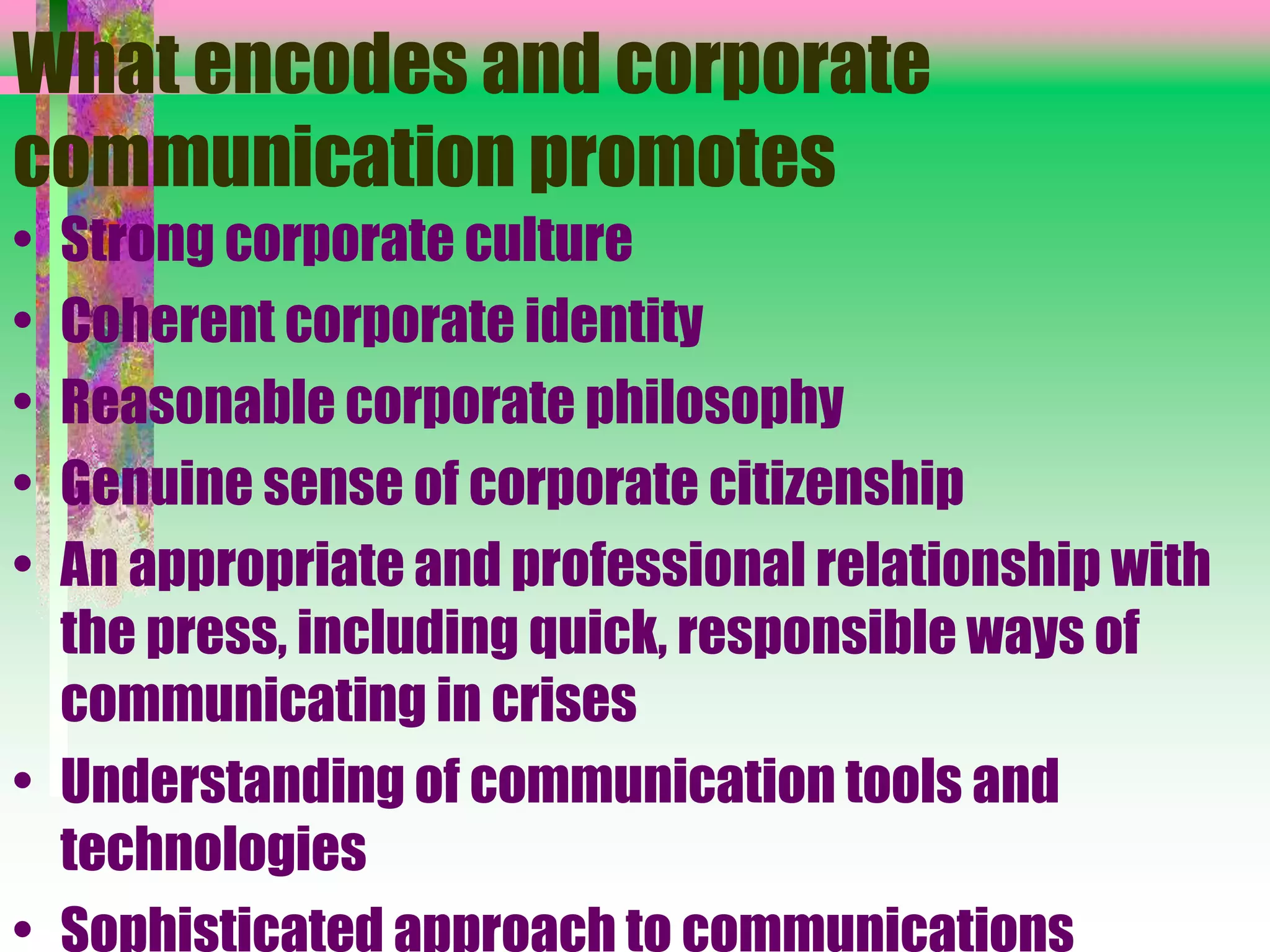What encodes and corporate
communication promotes
• Strong corporate culture
• Coherent corporate identity
• Reasonable corporate philosophy
• Genuine sense of corporate citizenship
• An appropriate and professional relationship with
the press, including quick, responsible ways of
communicating in crises
• Understanding of communication tools and
technologies
• Sophisticated approach to communications
 