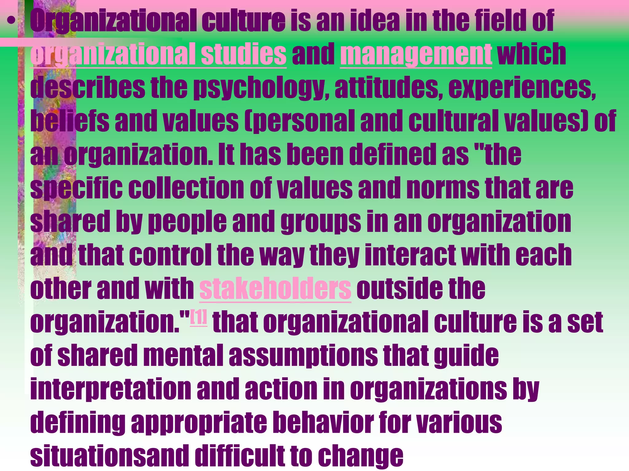 • Organizational culture is an idea in the field of
organizational studies and management which
describes the psychology, attitudes, experiences,
beliefs and values (personal and cultural values) of
an organization. It has been defined as "the
specific collection of values and norms that are
shared by people and groups in an organization
and that control the way they interact with each
other and with stakeholders outside the
organization."[1] that organizational culture is a set
of shared mental assumptions that guide
interpretation and action in organizations by
defining appropriate behavior for various
situationsand difficult to change
 