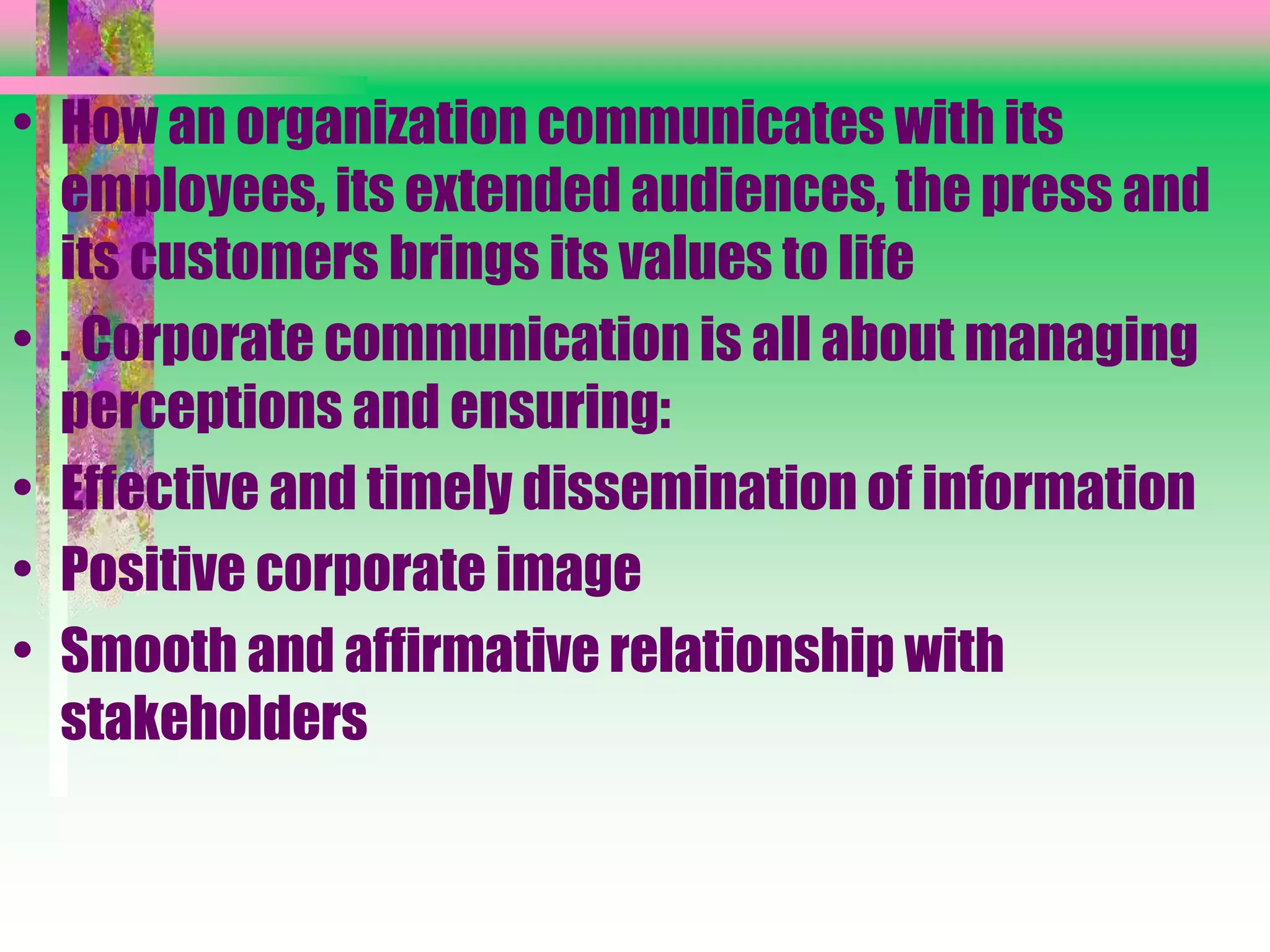 • How an organization communicates with its
employees, its extended audiences, the press and
its customers brings its values to life
• . Corporate communication is all about managing
perceptions and ensuring:
• Effective and timely dissemination of information
• Positive corporate image
• Smooth and affirmative relationship with
stakeholders
 