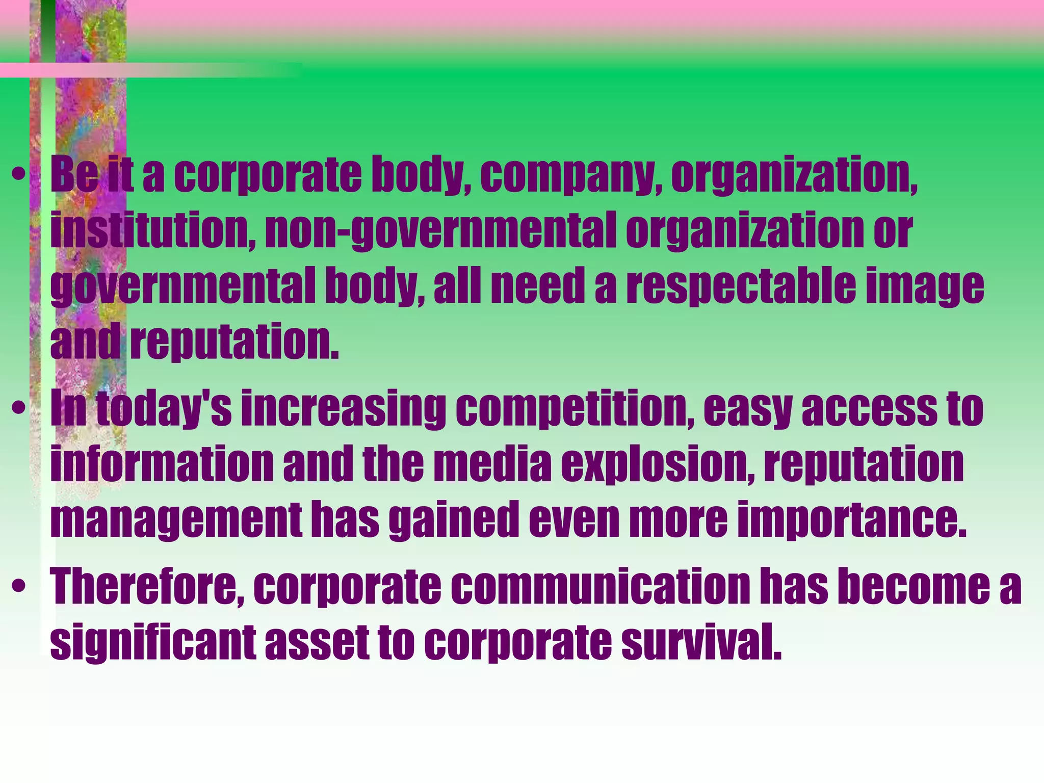• Be it a corporate body, company, organization,
institution, non-governmental organization or
governmental body, all need a respectable image
and reputation.
• In today's increasing competition, easy access to
information and the media explosion, reputation
management has gained even more importance.
• Therefore, corporate communication has become a
significant asset to corporate survival.
 
