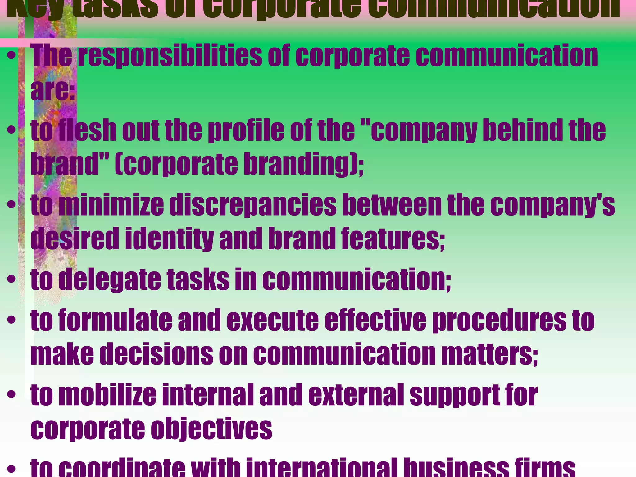 Key tasks of corporate communication
• The responsibilities of corporate communication
are:
• to flesh out the profile of the "company behind the
brand" (corporate branding);
• to minimize discrepancies between the company's
desired identity and brand features;
• to delegate tasks in communication;
• to formulate and execute effective procedures to
make decisions on communication matters;
• to mobilize internal and external support for
corporate objectives
 