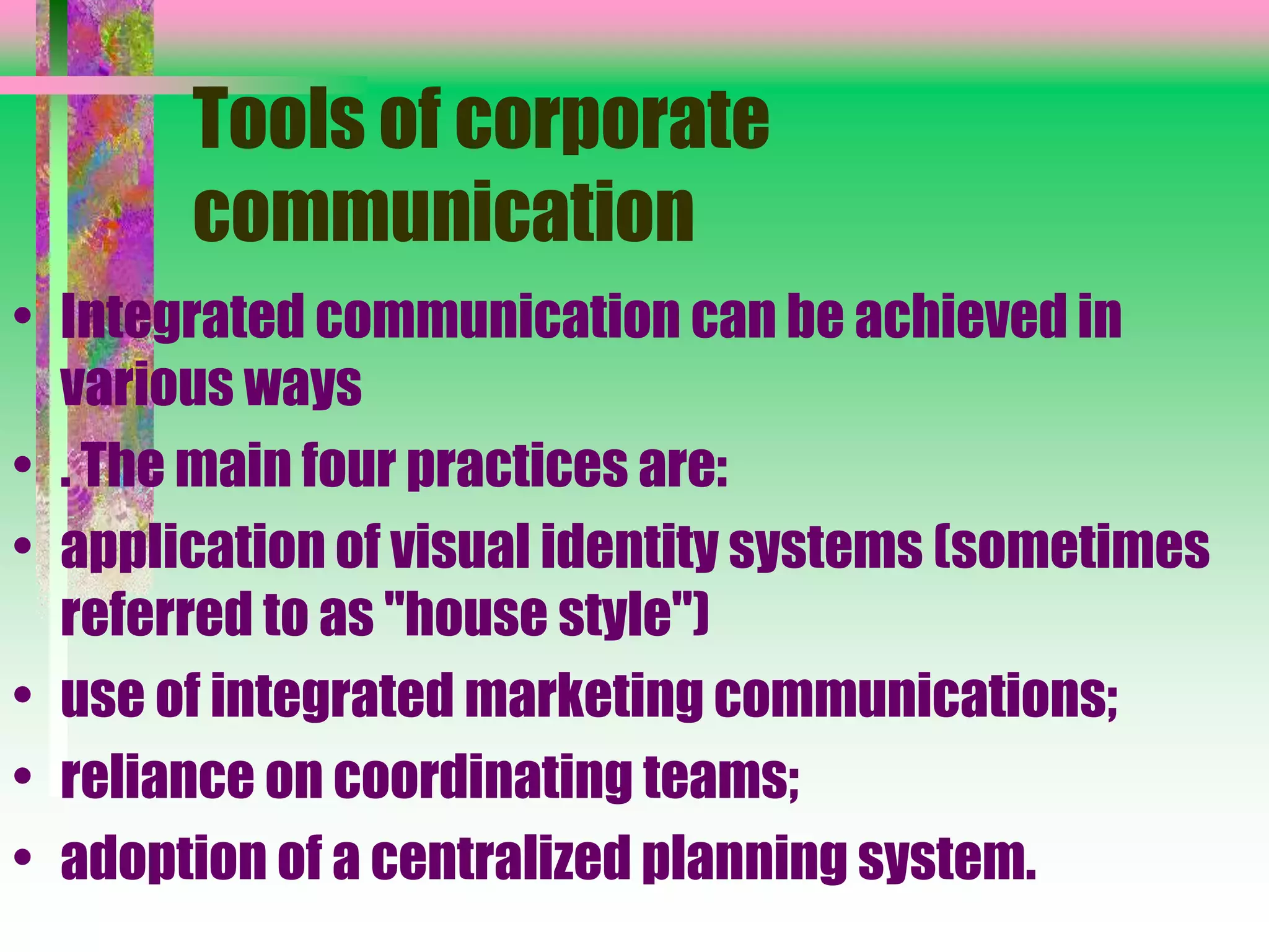Tools of corporate
communication
• Integrated communication can be achieved in
various ways
• . The main four practices are:
• application of visual identity systems (sometimes
referred to as "house style")
• use of integrated marketing communications;
• reliance on coordinating teams;
• adoption of a centralized planning system.
 