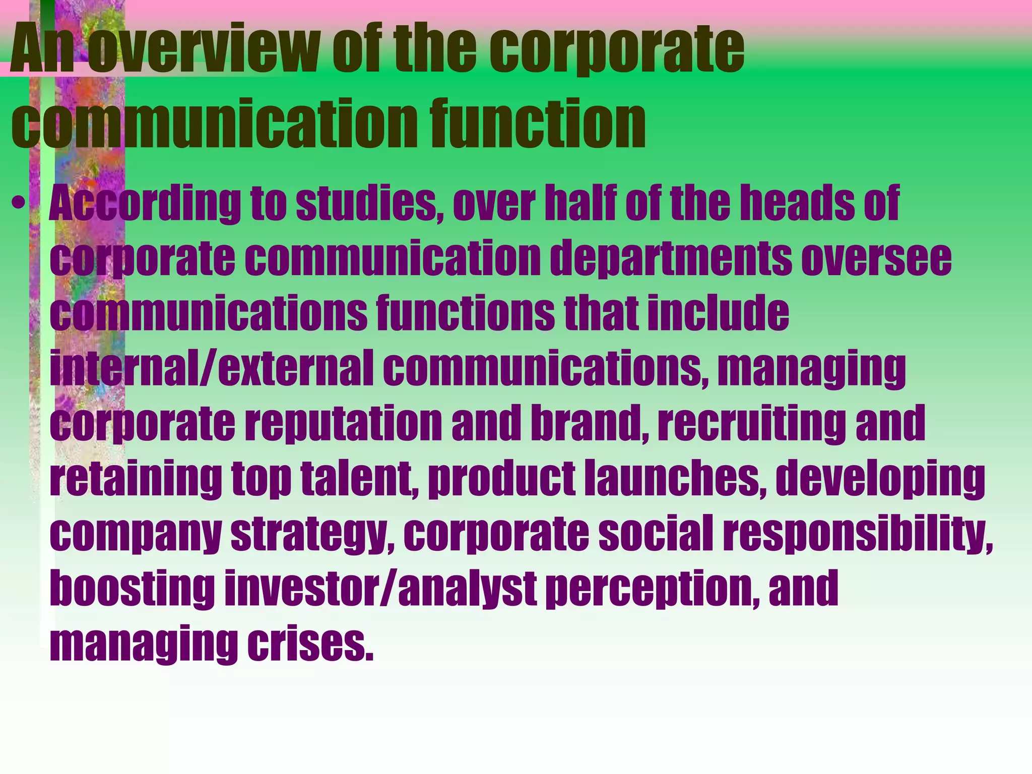An overview of the corporate
communication function
• According to studies, over half of the heads of
corporate communication departments oversee
communications functions that include
internal/external communications, managing
corporate reputation and brand, recruiting and
retaining top talent, product launches, developing
company strategy, corporate social responsibility,
boosting investor/analyst perception, and
managing crises.
 