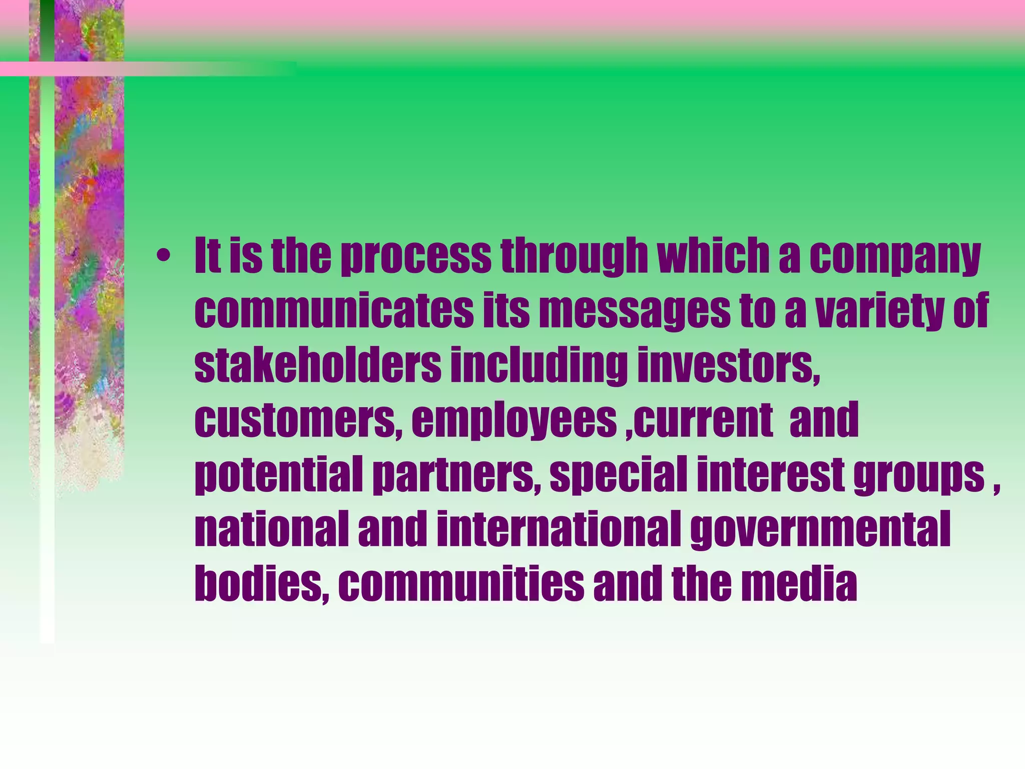 • It is the process through which a company
communicates its messages to a variety of
stakeholders including investors,
customers, employees ,current and
potential partners, special interest groups ,
national and international governmental
bodies, communities and the media
 