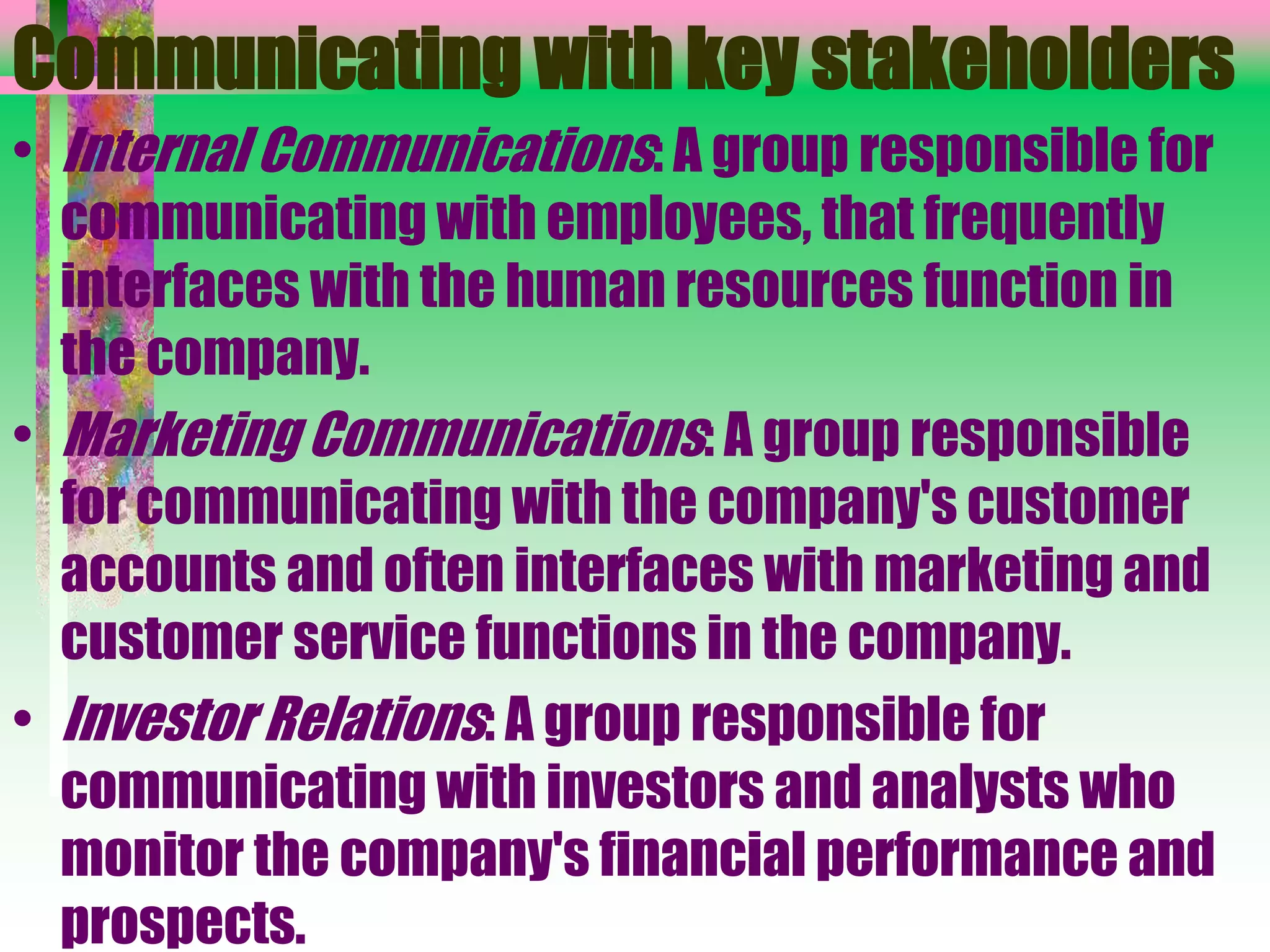 Communicating with key stakeholders
• Internal Communications: A group responsible for
communicating with employees, that frequently
interfaces with the human resources function in
the company.
• Marketing Communications: A group responsible
for communicating with the company's customer
accounts and often interfaces with marketing and
customer service functions in the company.
• Investor Relations: A group responsible for
communicating with investors and analysts who
monitor the company's financial performance and
prospects.
 