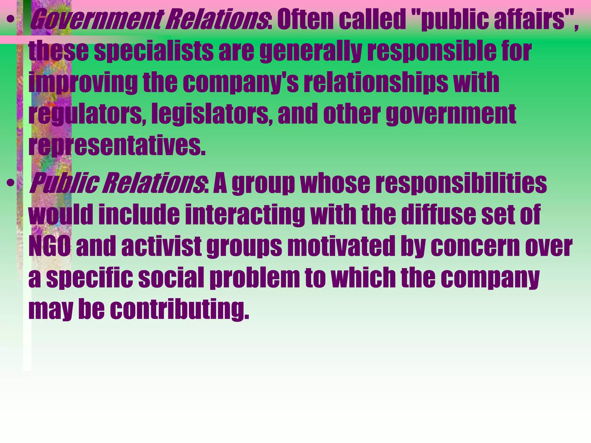 • Government Relations: Often called "public affairs",
these specialists are generally responsible for
improving the company's relationships with
regulators, legislators, and other government
representatives.
• Public Relations: A group whose responsibilities
would include interacting with the diffuse set of
NGO and activist groups motivated by concern over
a specific social problem to which the company
may be contributing.
 