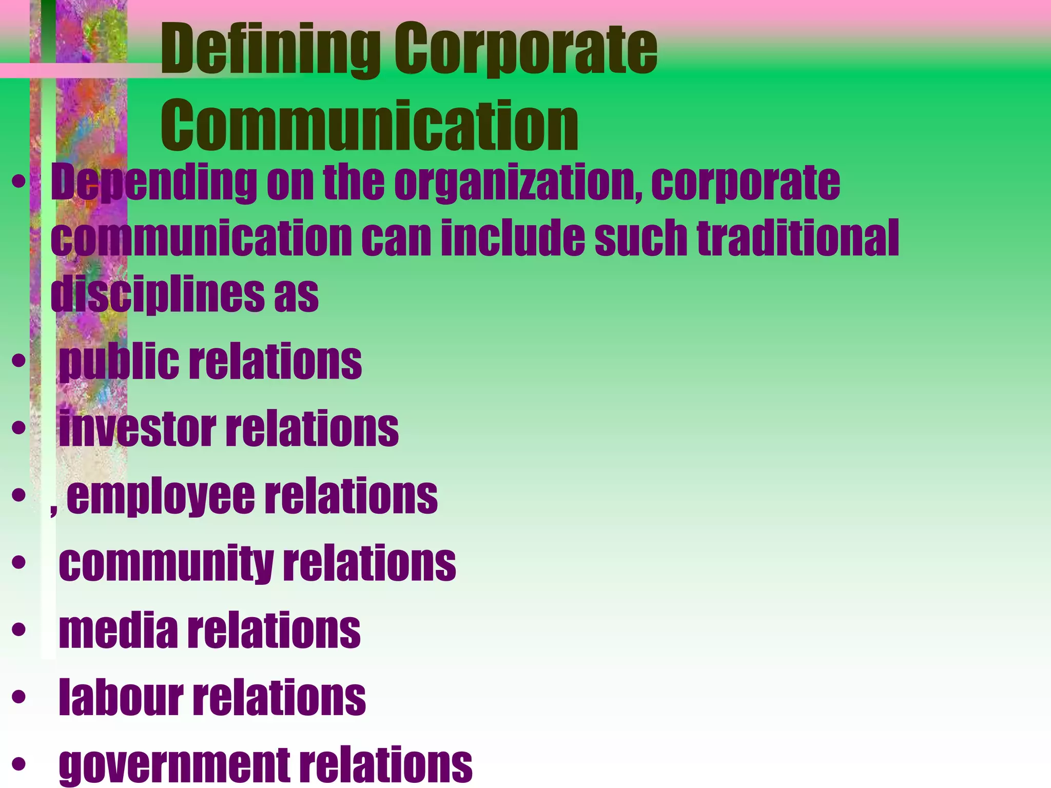 • Depending on the organization, corporate
communication can include such traditional
disciplines as
• public relations
• investor relations
• , employee relations
• community relations
• media relations
• labour relations
• government relations
Defining Corporate
Communication
 