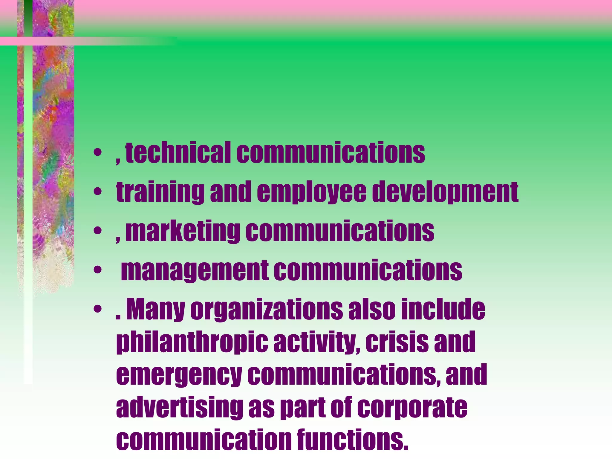• , technical communications
• training and employee development
• , marketing communications
• management communications
• . Many organizations also include
philanthropic activity, crisis and
emergency communications, and
advertising as part of corporate
communication functions.
 