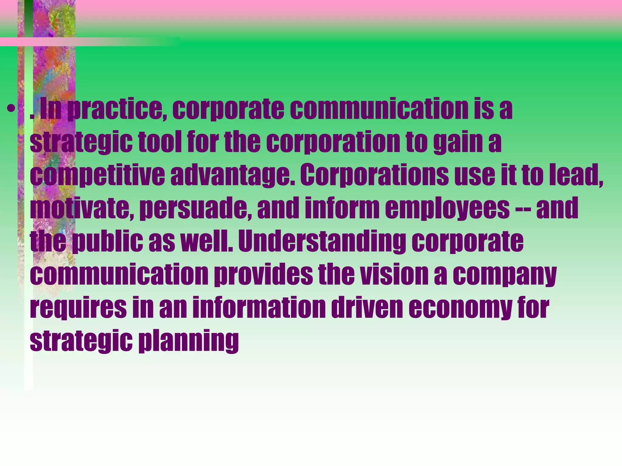 • . In practice, corporate communication is a
strategic tool for the corporation to gain a
competitive advantage. Corporations use it to lead,
motivate, persuade, and inform employees -- and
the public as well. Understanding corporate
communication provides the vision a company
requires in an information driven economy for
strategic planning
 