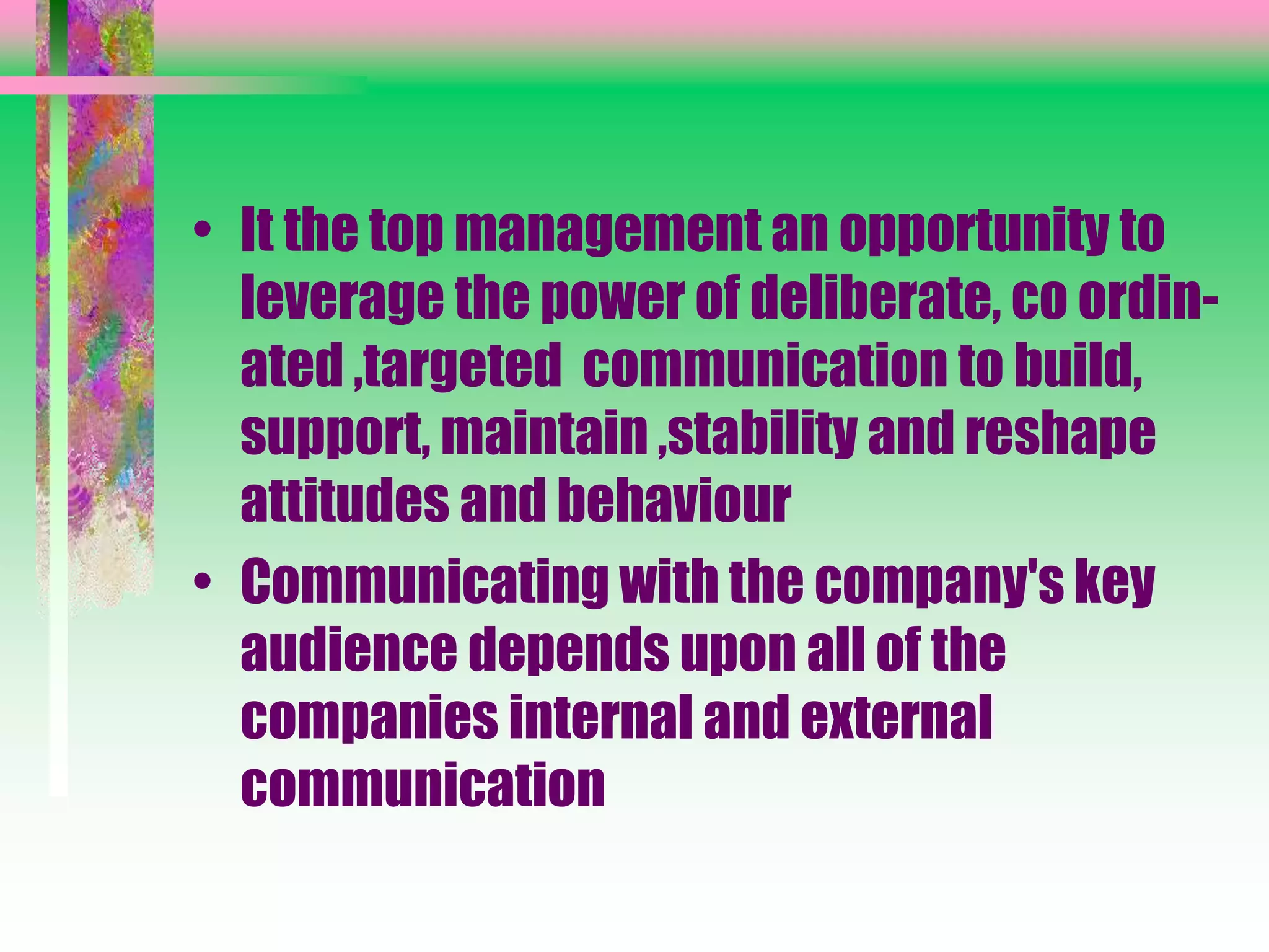 • It the top management an opportunity to
leverage the power of deliberate, co ordin-
ated ,targeted communication to build,
support, maintain ,stability and reshape
attitudes and behaviour
• Communicating with the company's key
audience depends upon all of the
companies internal and external
communication
 