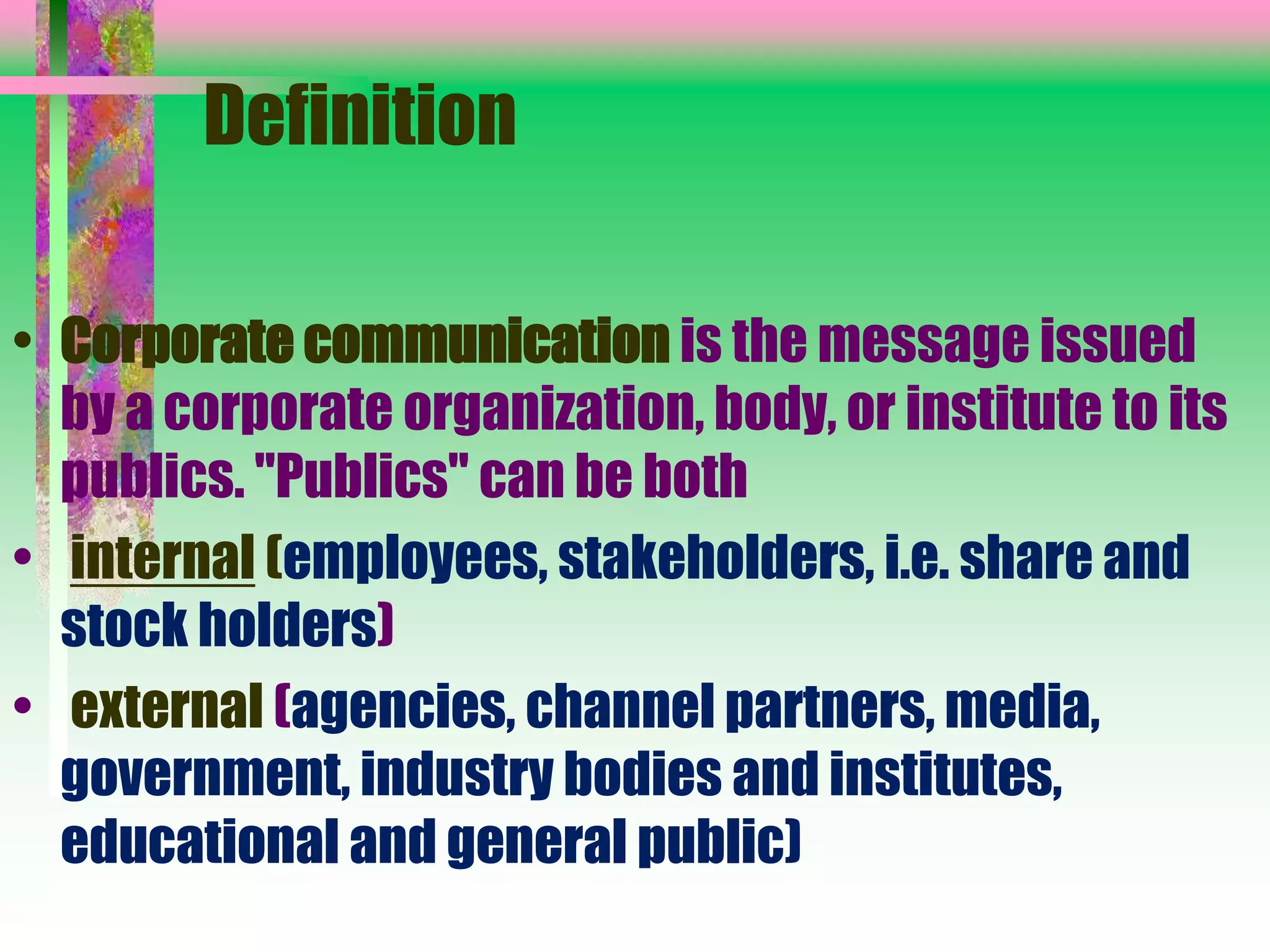 Definition
• Corporate communication is the message issued
by a corporate organization, body, or institute to its
publics. "Publics" can be both
• internal (employees, stakeholders, i.e. share and
stock holders)
• external (agencies, channel partners, media,
government, industry bodies and institutes,
educational and general public)
 