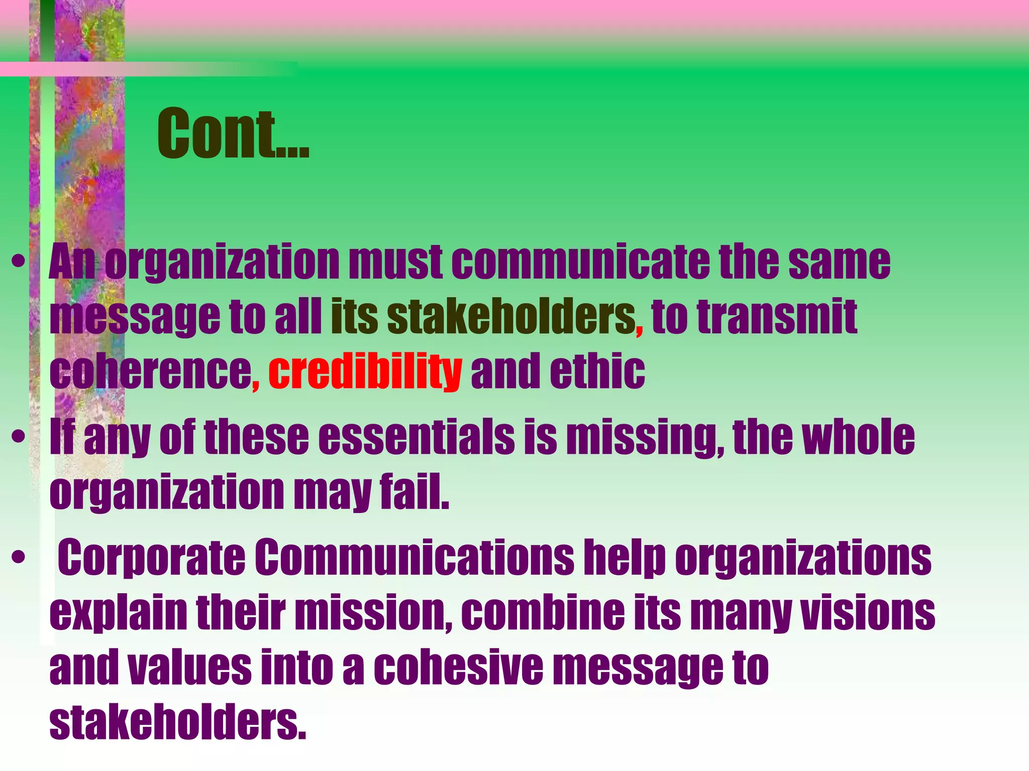 Cont…
• An organization must communicate the same
message to all its stakeholders, to transmit
coherence, credibility and ethic
• If any of these essentials is missing, the whole
organization may fail.
• Corporate Communications help organizations
explain their mission, combine its many visions
and values into a cohesive message to
stakeholders.
 